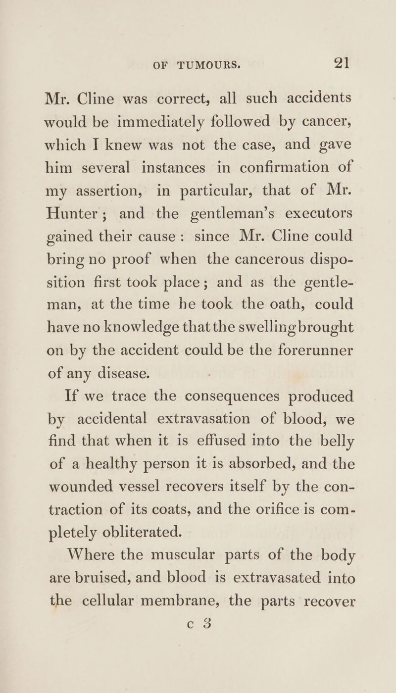 Mr. Cline was correct, all such accidents would be immediately followed by cancer, which I knew was not the case, and gave him several instances in confirmation of my assertion, in particular, that of Mr. Hunter; and the gentleman’s executors gained their cause: since Mr. Cline could bring no proof when the cancerous dispo- sition first took place; and as the gentle- man, at the time he took the oath, could have no knowledge that the swelling brought on by the accident could be the forerunner of any disease. If we trace the consequences produced by accidental extravasation of blood, we find that when it is effused into the belly of a healthy person it is absorbed, and the wounded vessel recovers itself by the con- traction of its coats, and the orifice is com- pletely obliterated. Where the muscular parts of the body are bruised, and blood is extravasated into the cellular membrane, the parts recover c's