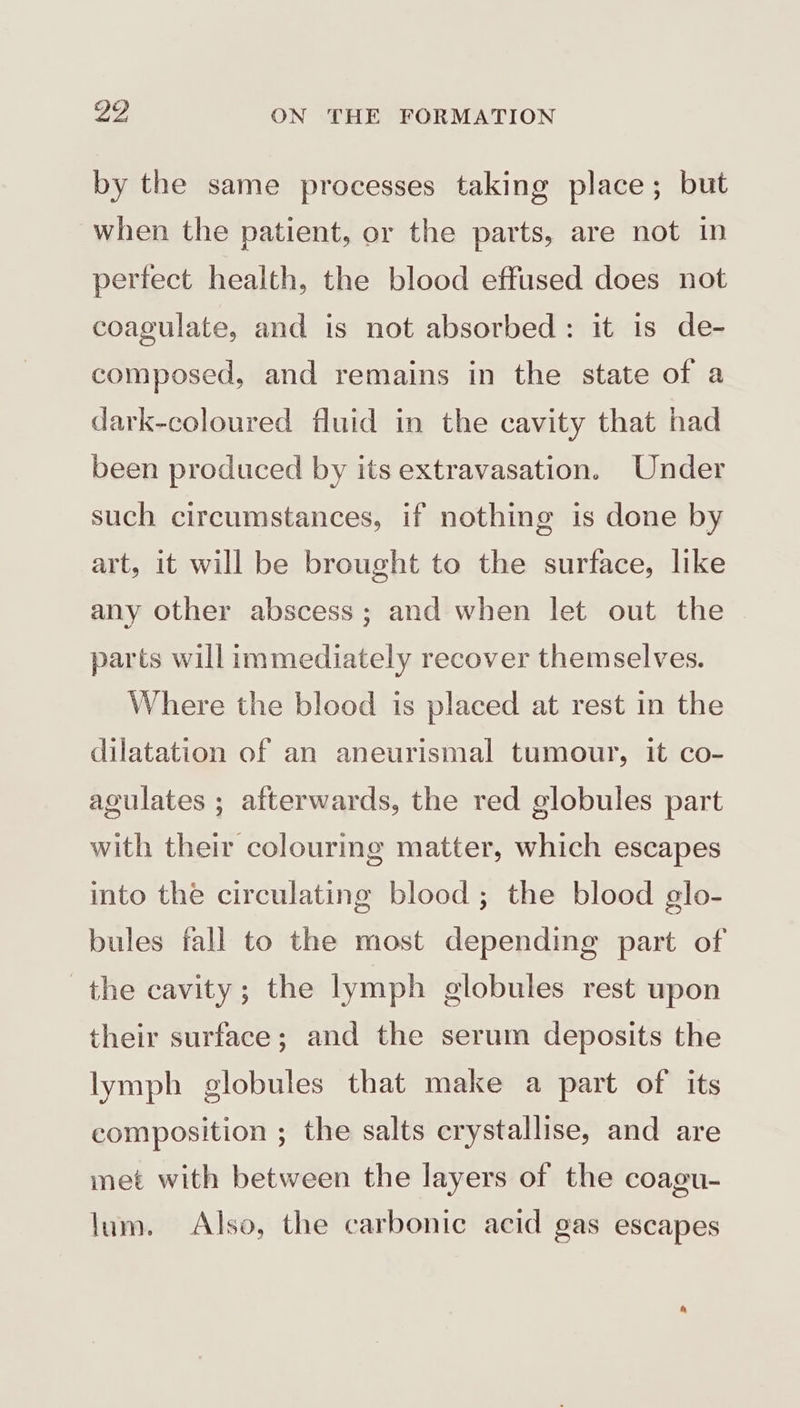 by the same processes taking place; but when the patient, or the parts, are not in perfect health, the blood effused does not coagulate, and is not absorbed: it is de- composed, and remains in the state of a dark-coloured fluid in the cavity that had been produced by its extravasation. Under such circumstances, if nothing is done by art, it will be brought to the surface, like any other abscess; and when let out the parts will immediately recover themselves. Where the blood is placed at rest in the dilatation of an aneurismal tumour, it co- agulates ; afterwards, the red globules part with their colouring matter, which escapes into the circulating blood ; the blood glo- bules fall to the most depending part of the cavity; the lymph globules rest upon their surface; and the serum deposits the lymph globules that make a part of its composition ; the salts crystallise, and are met with between the layers of the coagu- lum. Also, the carbonic acid gas escapes