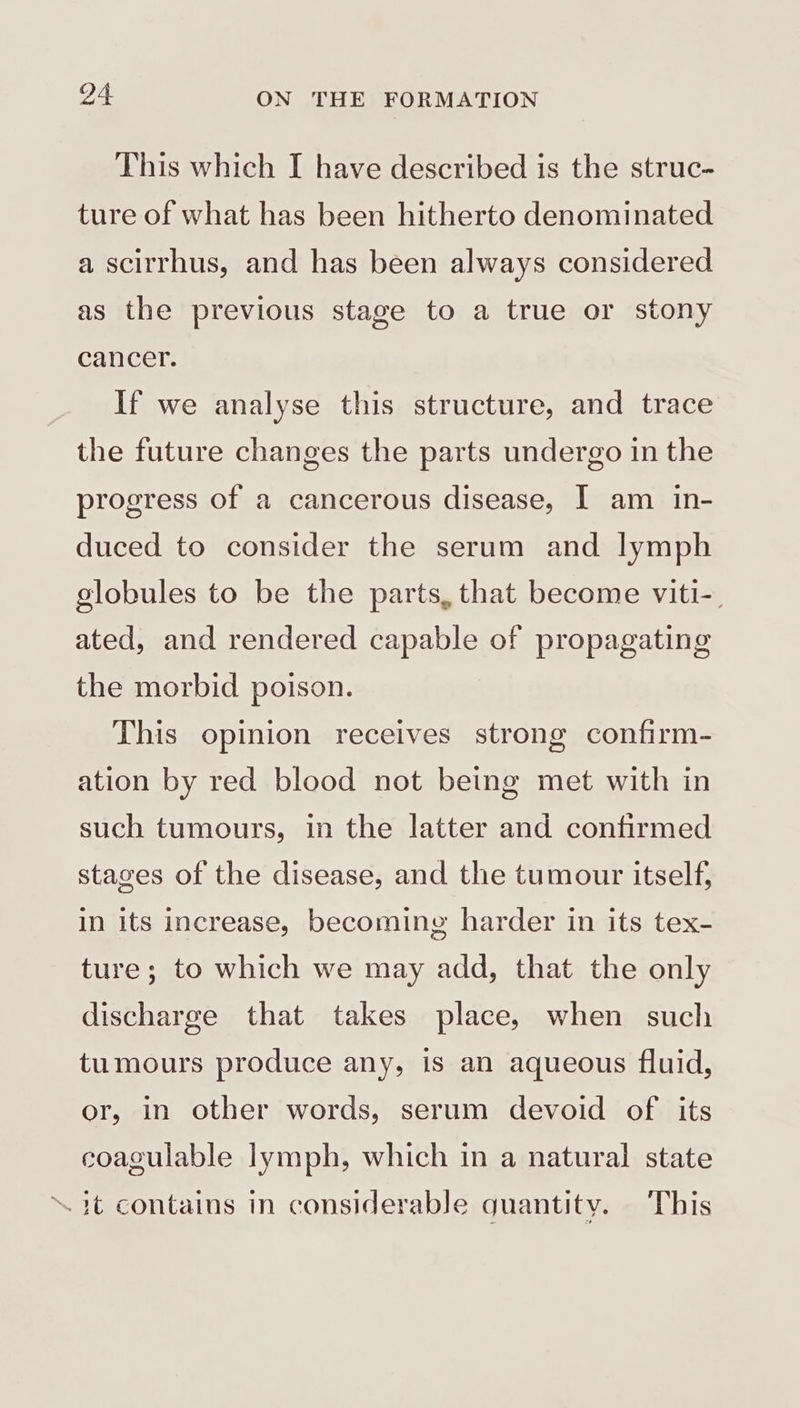 This which I have described is the struc- ture of what has been hitherto denominated a scitrhus, and has been always considered as the previous stage to a true or stony cancer. If we analyse this structure, and trace the future changes the parts undergo in the progress of a cancerous disease, I am in- duced to consider the serum and lymph globules to be the parts, that become viti-. ated, and rendered capable of propagating the morbid poison. This opinion receives strong confirm- ation by red blood not being met with in such tumours, in the latter and confirmed stages of the disease, and the tumour itself, in its increase, becoming harder in its tex- ture; to which we may add, that the only discharge that takes place, when such tumours produce any, is an aqueous fluid, or, in other words, serum devoid of its coagulable lymph, which in a natural state “it contains in considerable quantity. This