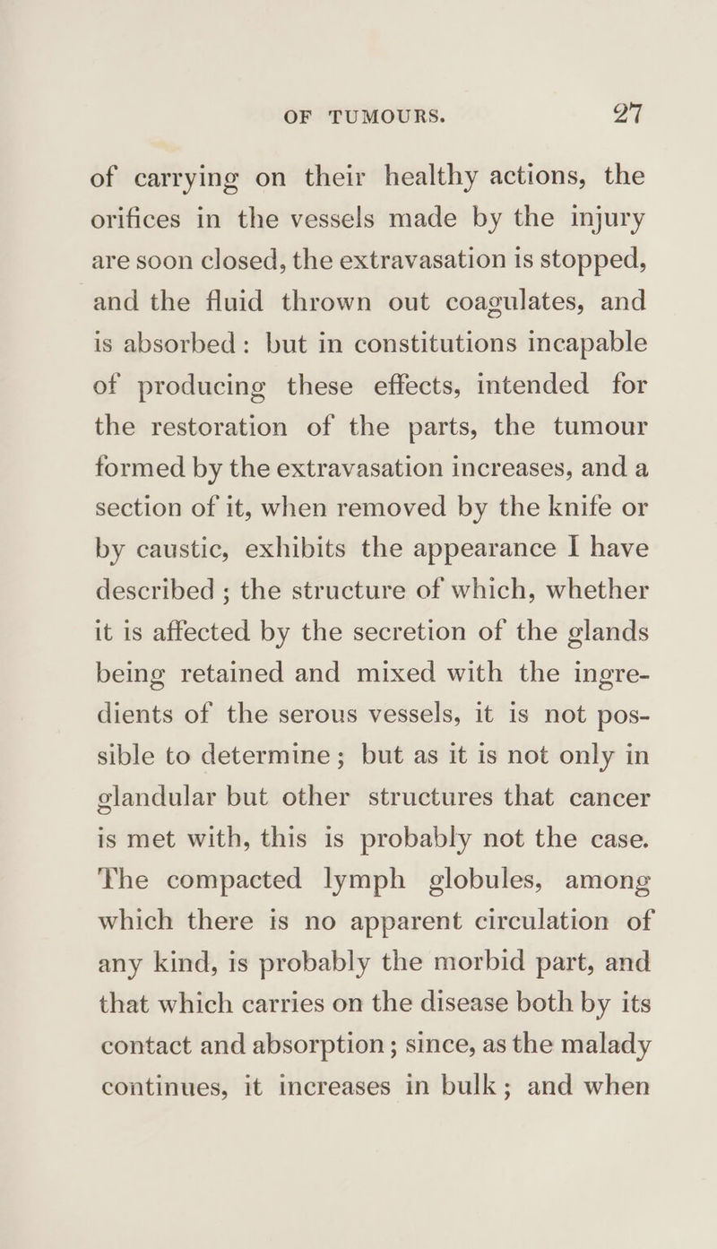 of carrying on their healthy actions, the orifices in the vessels made by the injury are soon closed, the extravasation is stopped, and the fluid thrown out coagulates, and is absorbed: but in constitutions incapable of producing these effects, intended for the restoration of the parts, the tumour formed by the extravasation increases, and a section of it, when removed by the knife or by caustic, exhibits the appearance I have described ; the structure of which, whether it is affected by the secretion of the glands being retained and mixed with the ingre- dients of the serous vessels, it is not pos- sible to determine; but as it is not only in glandular but other structures that cancer is met with, this is probably not the case. ‘The compacted lymph globules, among which there is no apparent circulation of any kind, is probably the morbid part, and that which carries on the disease both by its contact and absorption ; since, as the malady continues, it increases in bulk; and when