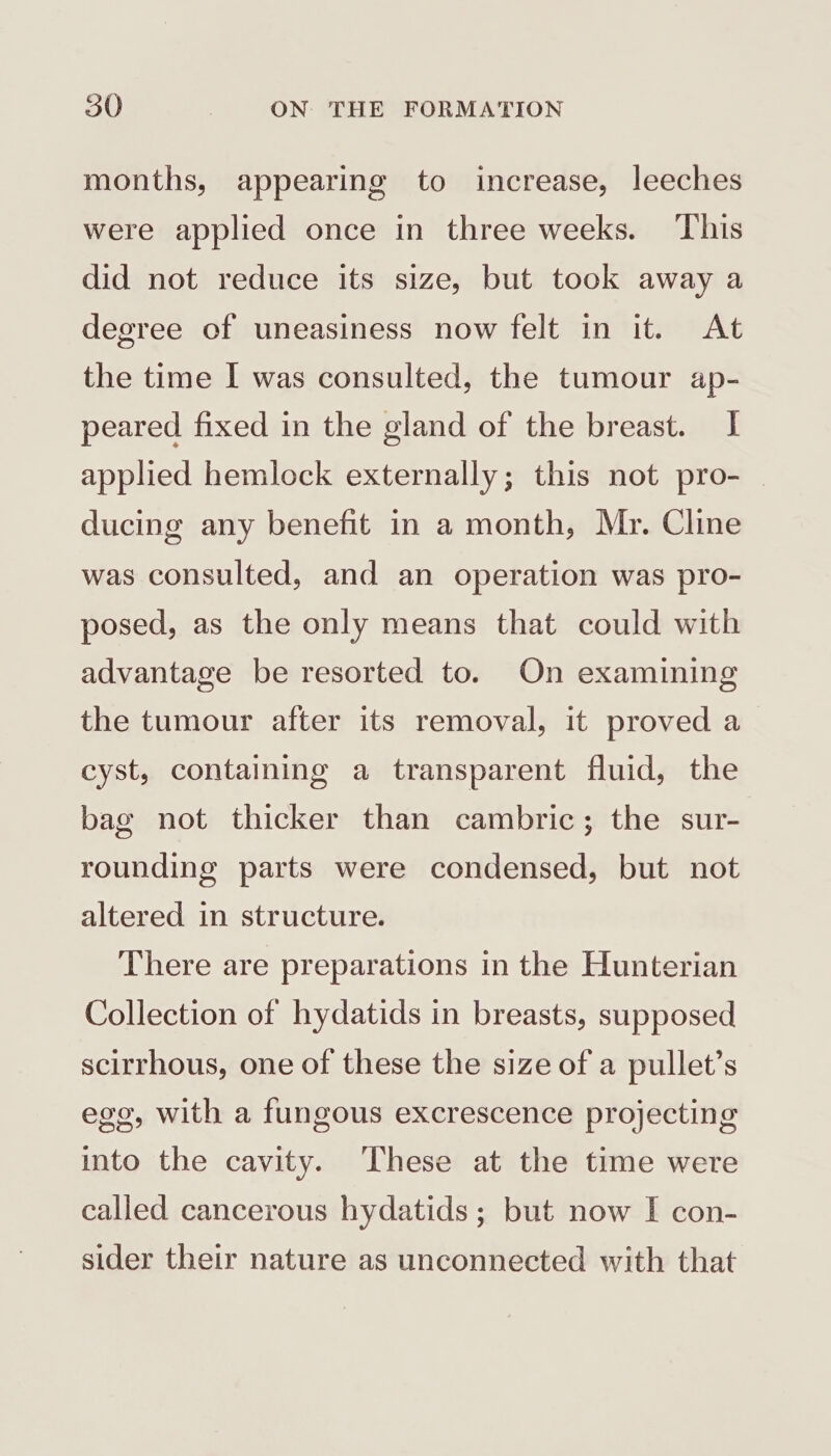 months, appearing to increase, leeches were applied once in three weeks. This did not reduce its size, but took away a degree of uneasiness now felt in it. At the time I was consulted, the tumour ap- peared fixed in the gland of the breast. I applied hemlock externally; this not pro- — ducing any benefit in a month, Mr. Cline was consulted, and an operation was pro- posed, as the only means that could with advantage be resorted to. On examining the tumour after its removal, it proved a cyst, containing a transparent fluid, the bag not thicker than cambric; the sur- rounding parts were condensed, but not altered in structure. There are preparations in the Hunterian Collection of hydatids in breasts, supposed scirrhous, one of these the size of a pullet’s ego, with a fungous excrescence projecting ito the cavity. These at the time were called cancerous hydatids ; but now I con- sider their nature as unconnected with that
