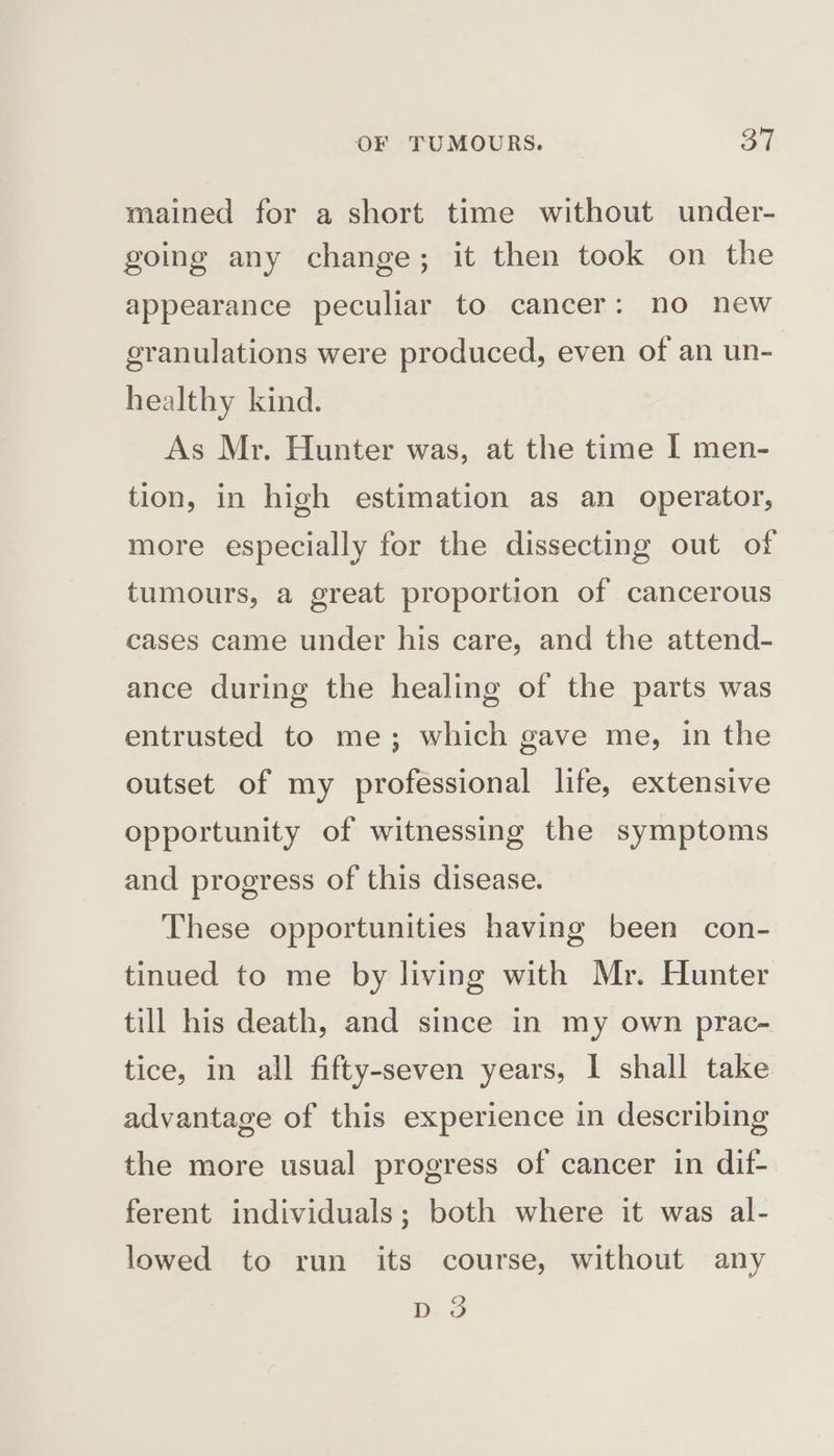 mained for a short time without under- going any change; it then took on the appearance peculiar to cancer: no new granulations were produced, even of an un- healthy kind. As Mr. Hunter was, at the time I men- tion, in high estimation as an operator, more especially for the dissecting out of tumours, a great proportion of cancerous cases came under his care, and the attend- ance during the healing of the parts was entrusted to me; which gave me, in the outset of my professional life, extensive opportunity of witnessing the symptoms and progress of this disease. These opportunities having been con- tinued to me by living with Mr. Hunter till his death, and since in my own prac- tice, in all fifty-seven years, I shall take advantage of this experience in describing the more usual progress of cancer in dif- ferent individuals; both where it was al- lowed to run its course, without any D. 3