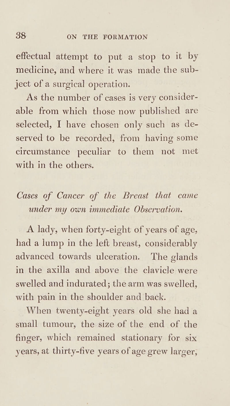 effectual attempt to put a stop to it by medicine, and where it was made the sub- ject of a surgical operation. As the number of cases is very consider- able from which those now published are selected, I have chosen only such as de- served to be recorded, from having some circumstance peculiar to them not met with in the others. Cases of Cancer of the Breast that came under my own immediate Observation. A lady, when forty-eight of years of age, had a lump in the left breast, considerably advanced towards ulceration. The glands in the axilla and above the clavicle were swelled and indurated; the arm was swelled, with pain in the shoulder and back. When twenty-eight years old she had a small tumour, the size of the end of the finger, which remained stationary for six years, at thirty-five years of age grew larger,
