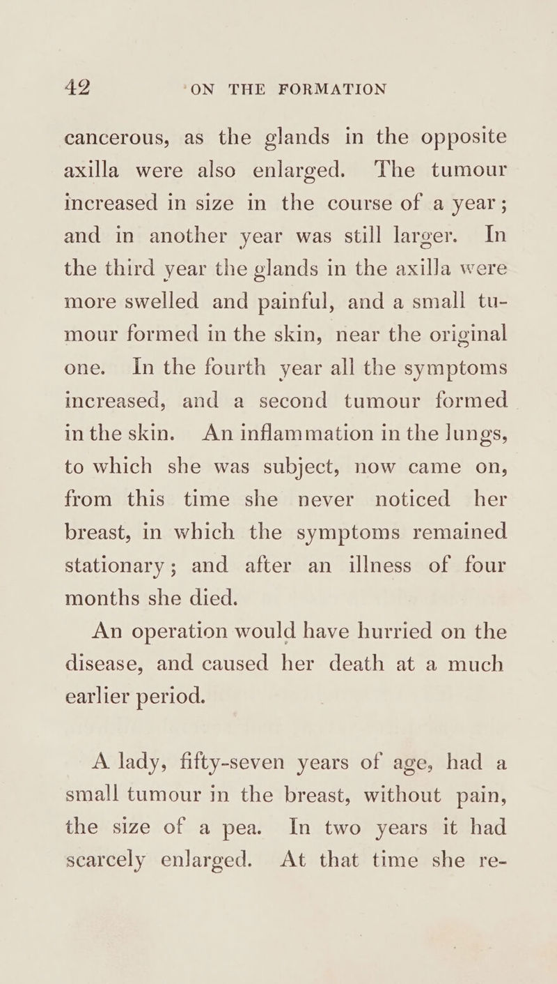 cancerous, as the glands in the opposite axilla were also enlarged. The tumour increased in size in the course of a year; and in another year was still larger. In the third year the glands in the axilla were more swelled and painful, and a small tu- mour formed in the skin, near the original one. In the fourth year all the symptoms increased, and a second tumour formed inthe skin. An inflammation in the lungs, to which she was subject, now came on, from this time she never noticed her breast, in which the symptoms remained stationary; and after an illness of four months she died. An operation would have hurried on the disease, and caused her death at a much earlier period. A lady, fifty-seven years of age, had a small tumour in the breast, without pain, the size of a pea. In two years it had scarcely enlarged. At that time she re-