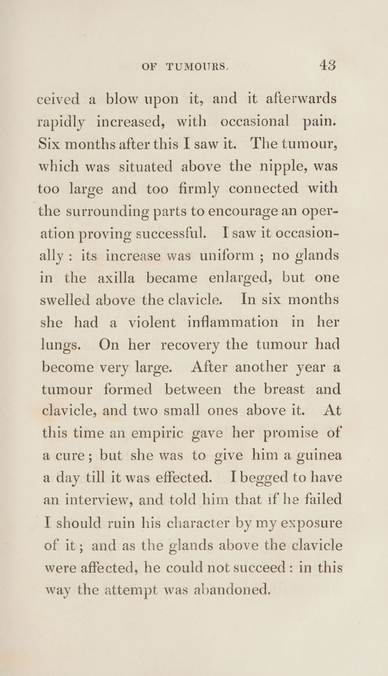 ceived a blow upon it, and it afterwards rapidly increased, with occasional pain. Six months after this I saw it. The tumour, which was situated above the nipple, was too large and too firmly connected with the surrounding parts to encourage an oper- ation proving successful. I saw it occasion- ally: its increase was uniform ; no glands in the axilla became enlarged, but one swelled above the clavicle. In six months she had a violent inflammation in her lungs. On her recovery the tumour had become very large. After another year a tumour formed between the breast and clavicle, and two small ones above it. At this time an empiric gave her promise of a cure; but she was to give him a guinea a day till it was effected. I begged to have an interview, and told him that tf he failed TY should ruin his character by my exposure of it; and as the glands above the clavicle were affected, he could not succeed: in this way the attempt was abandoned.