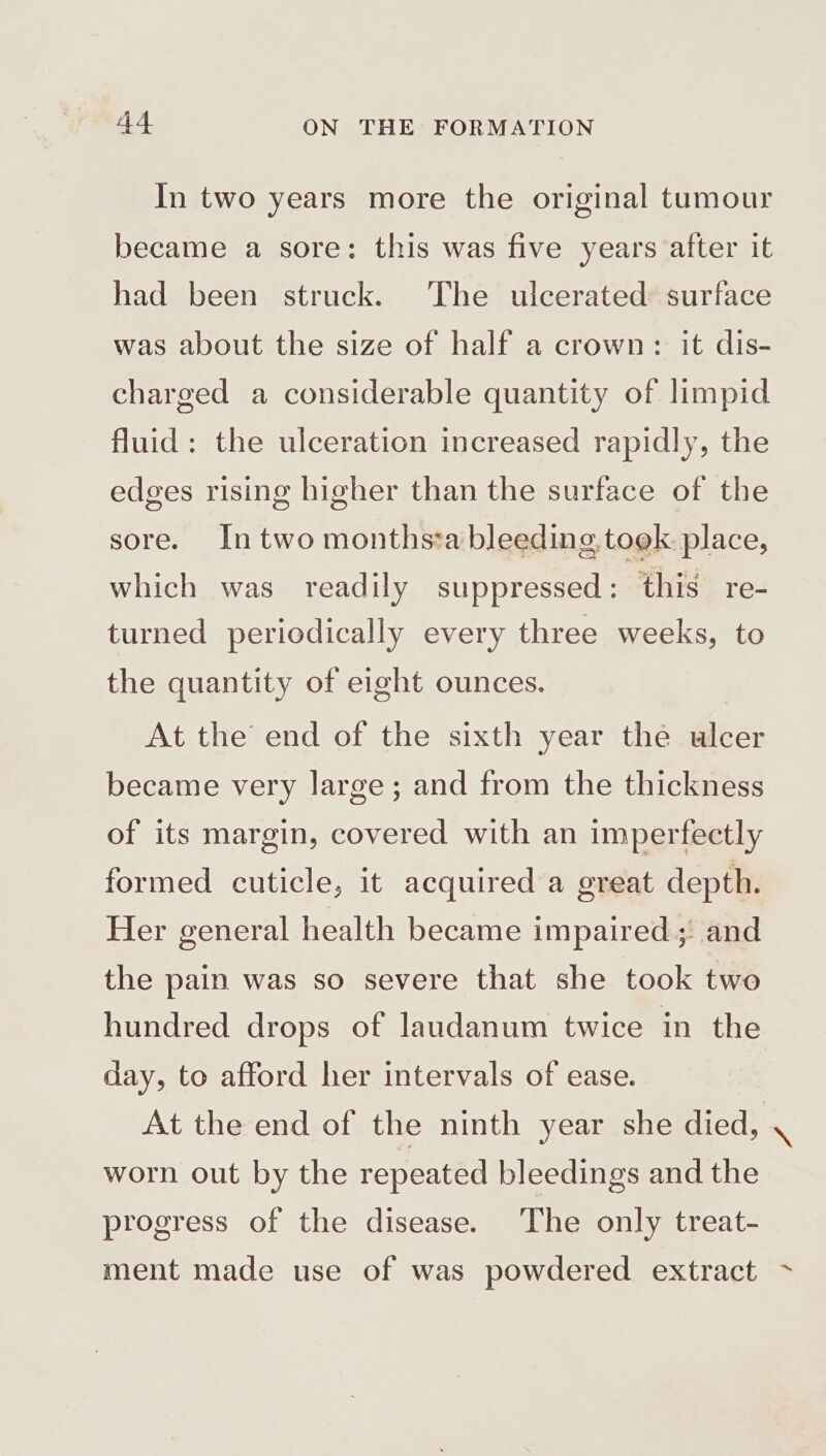 In two years more the original tumour became a sore: this was five years after it had been struck. The ulcerated surface was about the size of half a crown: it dis- charged a considerable quantity of limpid fluid: the ulceration increased rapidly, the edges rising higher than the surface of the sore. In two months*a bleeding took. place, which was readily suppressed: this re- turned periodically every three weeks, to the quantity of eight ounces. At the end of the sixth year the ulcer became very large; and from the thickness of its margin, covered with an imperfectly formed cuticle, it acquired a great depth. Her general health became impaired: and the pain was so severe that she took two hundred drops of laudanum twice in the day, to afford her intervals of ease. At the end of the ninth year she died, . worn out by the repeated bleedings and the progress of the disease. The only treat- ment made use of was powdered extract ~