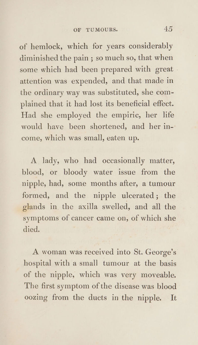 of hemlock, which for years considerably diminished the pain ; so much so, that when some which had been prepared with great . attention was expended, and that made in the ordinary way was substituted, she com- plained that it had lost its beneficial effect. Had she employed the empiric, her life would have been shortened, and her in- come, which was small, eaten up. A lady, who had occasionally matter, blood, or bloody water issue from the nipple, had, some months after, a tumour formed, and the nipple ulcerated; the glands in the axilla swelled, and all the symptoms of cancer came on, of which she died. A woman was received into St. George’s hospital with a small tumour at the basis of the nipple, which was very moveable. The first symptom of the disease was blood oozing from the ducts in the nipple. It