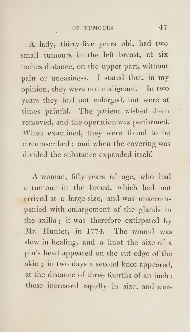 A lady, thirty-five years old, had two small tumours in the left breast, at six inches distance, on the upper part, without pain or uneasiness. I stated that, in my opinion, they were not malignant. In two years they had not enlarged, but were at times painful. The patient wished them removed, and the operation was performed. When examined, they were found to be circumscribed ; and when the covering was divided the substance expanded itself. A woman, fifty years of age, who had a tumour in the breast, which had not arrived at a large size, and was unaccom- panied with enlargement of the glands in the axilla; it was therefore extirpated by Mr. Hunter, in 1774. The wound was slow in healing, and a knot the size of a pin’s head appeared on the cut edge of the skin ; in two days a second knot appeared, at the distance of three fourths of an inch: these increased rapidly in size, and were