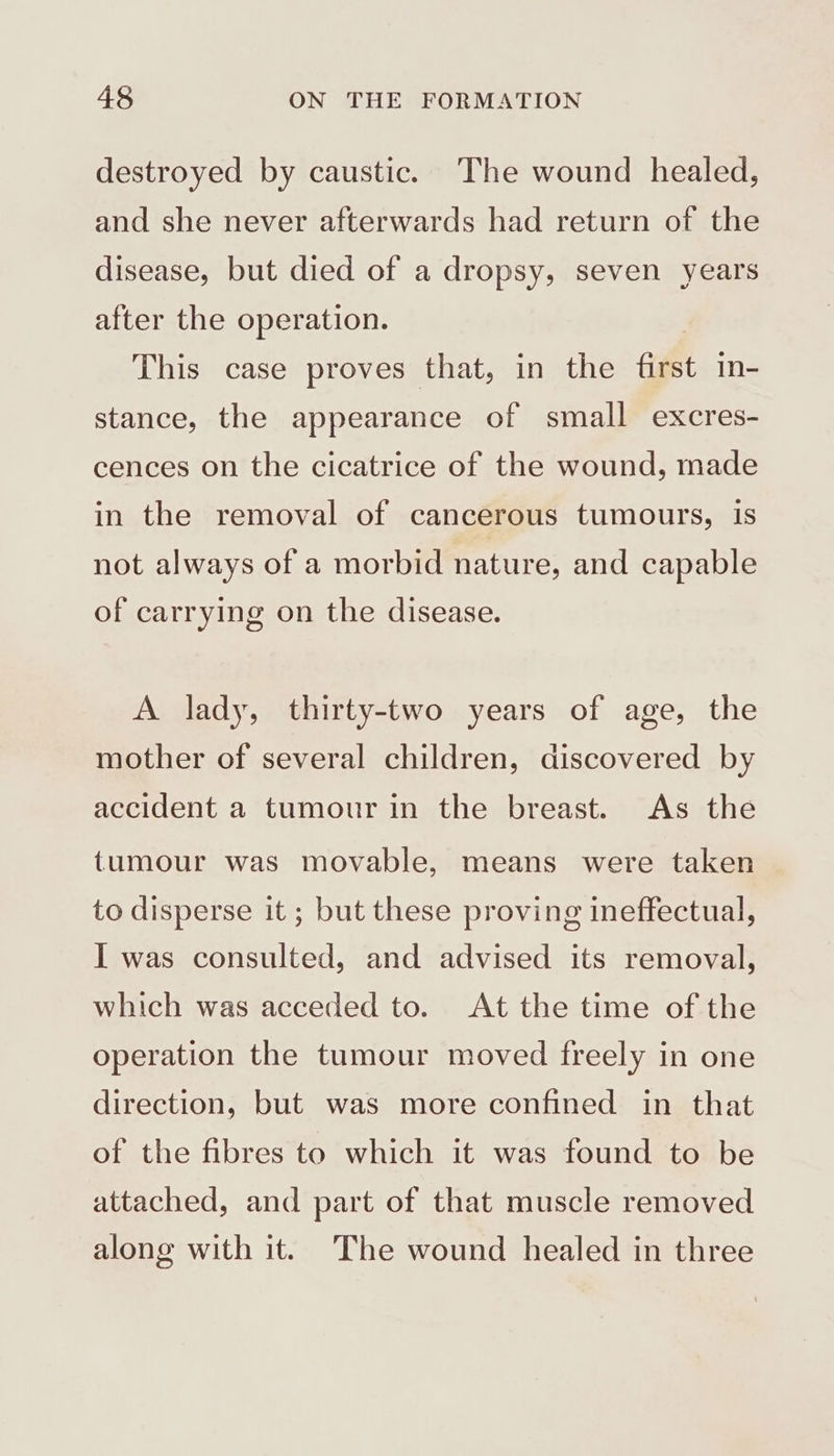 destroyed by caustic. ‘The wound healed, and she never afterwards had return of the disease, but died of a dropsy, seven years after the operation. This case proves that, in the fut in- stance, the appearance of small excres- cences on the cicatrice of the wound, made in the removal of cancerous tumours, is not always of a morbid nature, and capable of carrying on the disease. A lady, thirty-two years of age, the mother of several children, discovered by accident a tumour in the breast. As the tumour was movable, means were taken to disperse it ; but these proving ineffectual, I was consulted, and advised its removal, which was acceded to. At the time of the operation the tumour moved freely in one direction, but was more confined in that of the fibres to which it was found to be attached, and part of that muscle removed along with it. The wound healed in three
