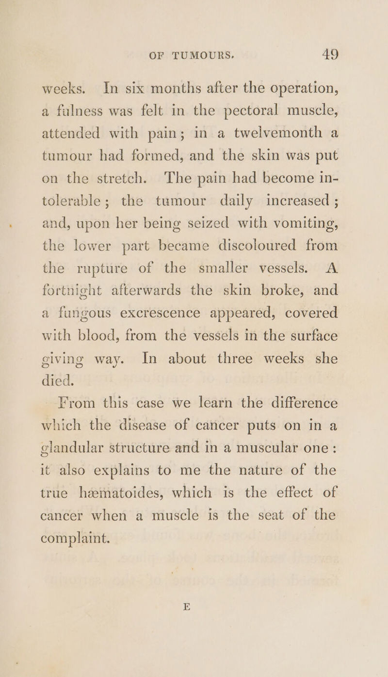 weeks. In six months after the operation, a fulness was felt in the pectoral muscle, attended with pain; in a twelvemonth a tumour had formed, and the skin was put on the stretch. The pain had become in- tolerable; the tumour daily increased ; and, upon her being seized with vomiting, the lower part became discoloured from the rupture of the smaller vessels. A fortnight afterwards the skin broke, and a fungous excrescence appeared, covered with blood, from the vessels in the surface giving way. In about three weeks she died. From this case we learn the difference which the disease of cancer puts on in a glandular structure and in a muscular one: it also explains to me the nature of the true heematoides, which is the effect of cancer when a muscle is the seat of the complaint.