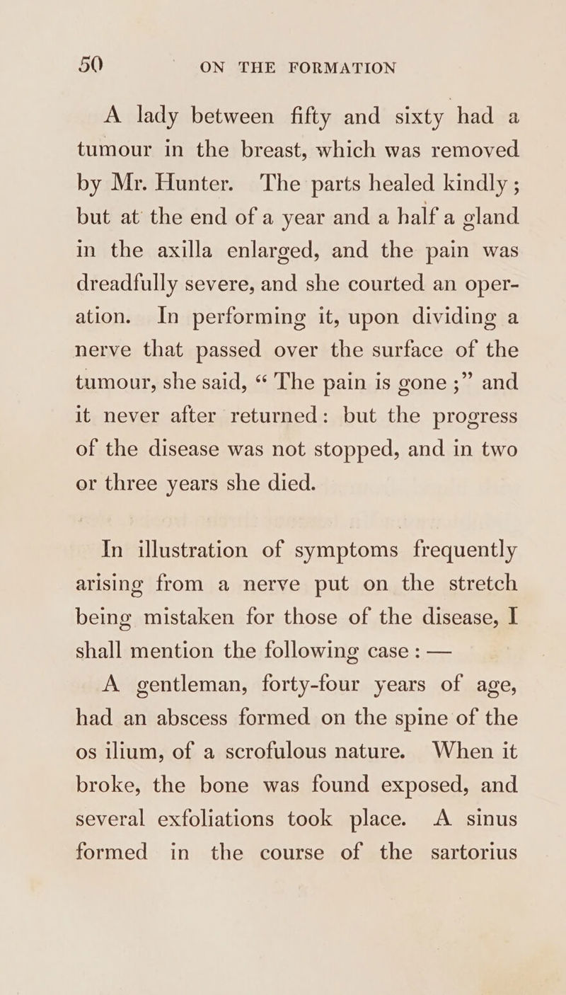 A lady between fifty and sixty had a tumour in the breast, which was removed by Mr. Hunter. The parts healed kindly ; but at’ the end of a year and a half a gland in the axilla enlarged, and the pain was dreadfully severe, and she courted an oper- ation. In performing it, upon dividing a nerve that passed over the surface of the tumour, she said, “ The pain is gone ;”’ and it never after returned: but the progress of the disease was not stopped, and in two or three years she died. In illustration of symptoms frequently arising from a nerve put on the stretch being mistaken for those of the disease, I shall mention the following case : — A gentleman, forty-four years of age, had an abscess formed on the spine of the os ilium, of a scrofulous nature. When it broke, the bone was found exposed, and several exfoliations took place. A sinus formed in the course of the sartorius