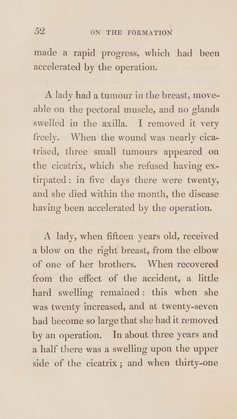 made a rapid progress, which had been accelerated by the operation. A lady had a tumour in the breast, move- able on the pectoral muscle, and no glands swelled in the axilla. JI removed it very freely. When the wound was nearly cica- trised, three small tumours appeared on the cicatrix, which she refused having ex- tirpated: in five days there were twenty, and she died within the month, the disease having been accelerated by the operation. A lady, when fifteen years old, received a blow on the right breast, from the elbow of one of her brothers. When recovered from the effect of the accident, a. little hard swelling remained: this when she was twenty increased, and at twenty-seven had become so large that she had it removed by an operation. In about three years and a half there was a swelling upon the upper side of the cicatrix; and when thirty-one