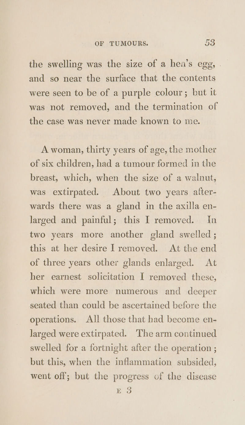 the swelling was the size of a hea’s egg, . and so near the surface that the contents were seen to be of a purple colour; but it was not removed, and the termination of the case was never made known to me. A woman, thirty years of age, the mother of six children, had a tumour formed in the breast, which, when the size of a walnut, was extirpated. About two years alter- wards there was a gland in the axilla en- larged and painful; this I removed. In two years more another gland swelled ; this at her desire I removed. At the end of three years other glands enlarged. At her earnest solicitation I removed these, which were more numerous and deeper seated than could be ascertained before the operations. All those that had become en- larged were extirpated. ‘The arm continued swelled for a fortnight after the operation ; but this, when the inflammation subsided, went off; but the progress of the disease