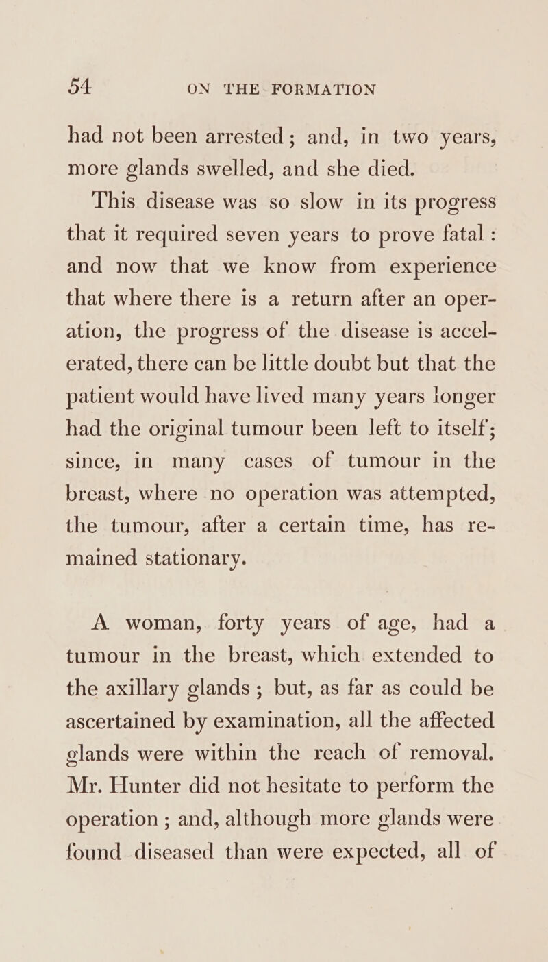 had not been arrested; and, in two years, more glands swelled, and she died. This disease was so slow in its progress that it required seven years to prove fatal : and now that we know from experience that where there is a return after an oper- ation, the progress of the disease is accel- erated, there can be little doubt but that the patient would have lived many years longer had the original tumour been left to itself; since, in many cases of tumour in the breast, where no operation was attempted, the tumour, after a certain time, has re- mained stationary. A woman, forty years of age, had a tumour in the breast, which extended to the axillary glands ; but, as far as could be ascertained by examination, all the affected glands were within the reach of removal. Mr. Hunter did not hesitate to perform the operation ; and, although more glands were found diseased than were expected, all of