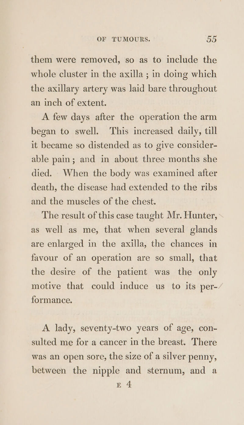 them were removed, so as to include the whole cluster in the axilla ; in doing which the axillary artery was laid bare throughout an inch of extent. A few days after the operation the arm began to swell. This increased daily, till it became so distended as to give consider- able pain; and in about three months she died. When the body was examined after death, the disease had extended to the ribs and the muscles of the chest. The result of this case taught Mr. Hunter, ~ as well as me, that when several glands are enlarged in the axilla, the chances in favour of an operation are so small, that the desire of the patient was the only motive that could induce us to its per-/ formance. A. lady, seventy-two years of age, con- sulted me for a cancer in the breast. There was an open sore, the size of a silver penny, between the nipple and sternum, and a E 4