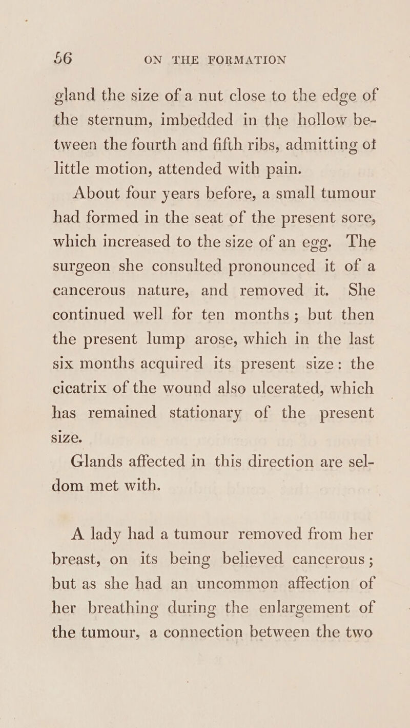 gland the size of a nut close to the edge of the sternum, imbedded in the hollow be- tween the fourth and fifth ribs, admitting of little motion, attended with pain. About four years before, a small tumour had formed in the seat of the present sore, which increased to the size of an egg. The surgeon she consulted pronounced it of a cancerous nature, and removed it. She continued well for ten months; but then the present lump arose, which in the last six months acquired its present size: the cicatrix of the wound also ulcerated, which has remained stationary of the present S1Ze. Glands affected in this direction are sel- dom met with. A lady had a tumour removed from her breast, on its being believed cancerous ; but as she had an uncommon affection of her breathing during the enlargement of the tumour, a connection between the two