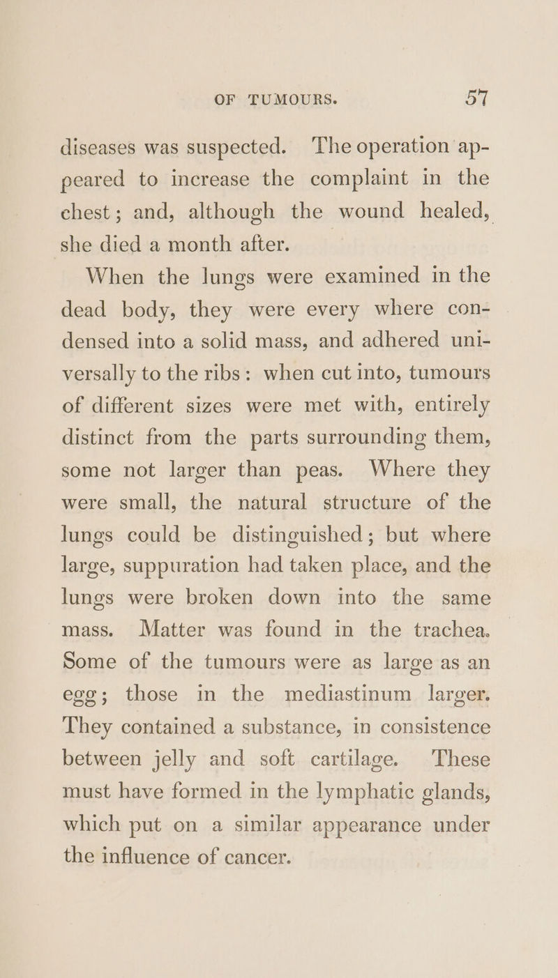 diseases was suspected. The operation ap- peared to increase the complaint in the chest; and, although the wound healed, she died a month after. | When the lungs were examined in the dead body, they were every where con- densed into a solid mass, and adhered unt- versally to the ribs: when cut into, tumours of different sizes were met with, entirely distinct from the parts surrounding them, some not larger than peas. Where they were small, the natural structure of the lungs could be distinguished; but where large, suppuration had taken place, and the lungs were broken down into the same mass. Matter was found in the trachea. Some of the tumours were as large as an egg; those in the mediastinum larger. They contained a substance, in consistence between jelly and soft cartilage. These must have formed in the lymphatic glands, which put on a similar appearance under the influence of cancer.