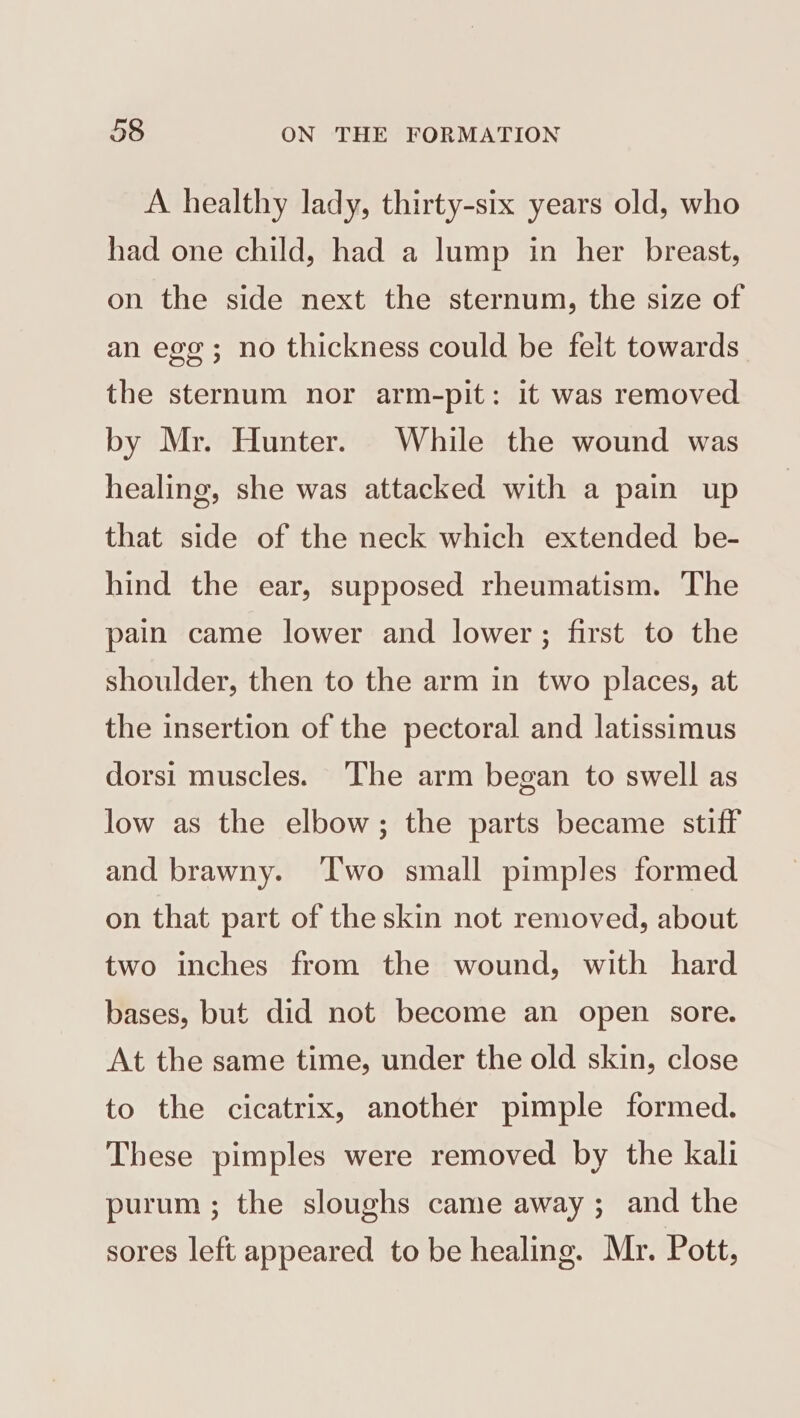 A healthy lady, thirty-six years old, who had one child, had a lump in her breast, on the side next the sternum, the size of an eg ; no thickness could be felt towards the sternum nor arm-pit: it was removed by Mr. Hunter. While the wound was healing, she was attacked with a pain up that side of the neck which extended be- hind the ear, supposed rheumatism. The pain came lower and lower ; first to the shoulder, then to the arm in two places, at the insertion of the pectoral and latissimus dorsi muscles. ‘The arm began to swell as low as the elbow; the parts became stiff and brawny. ‘T'wo small pimples formed on that part of the skin not removed, about two inches from the wound, with hard bases, but did not become an open sore. At the same time, under the old skin, close to the cicatrix, another pimple formed. These pimples were removed by the kali purum ; the sloughs came away ; and the sores left appeared to be healing. Mr. Pott,