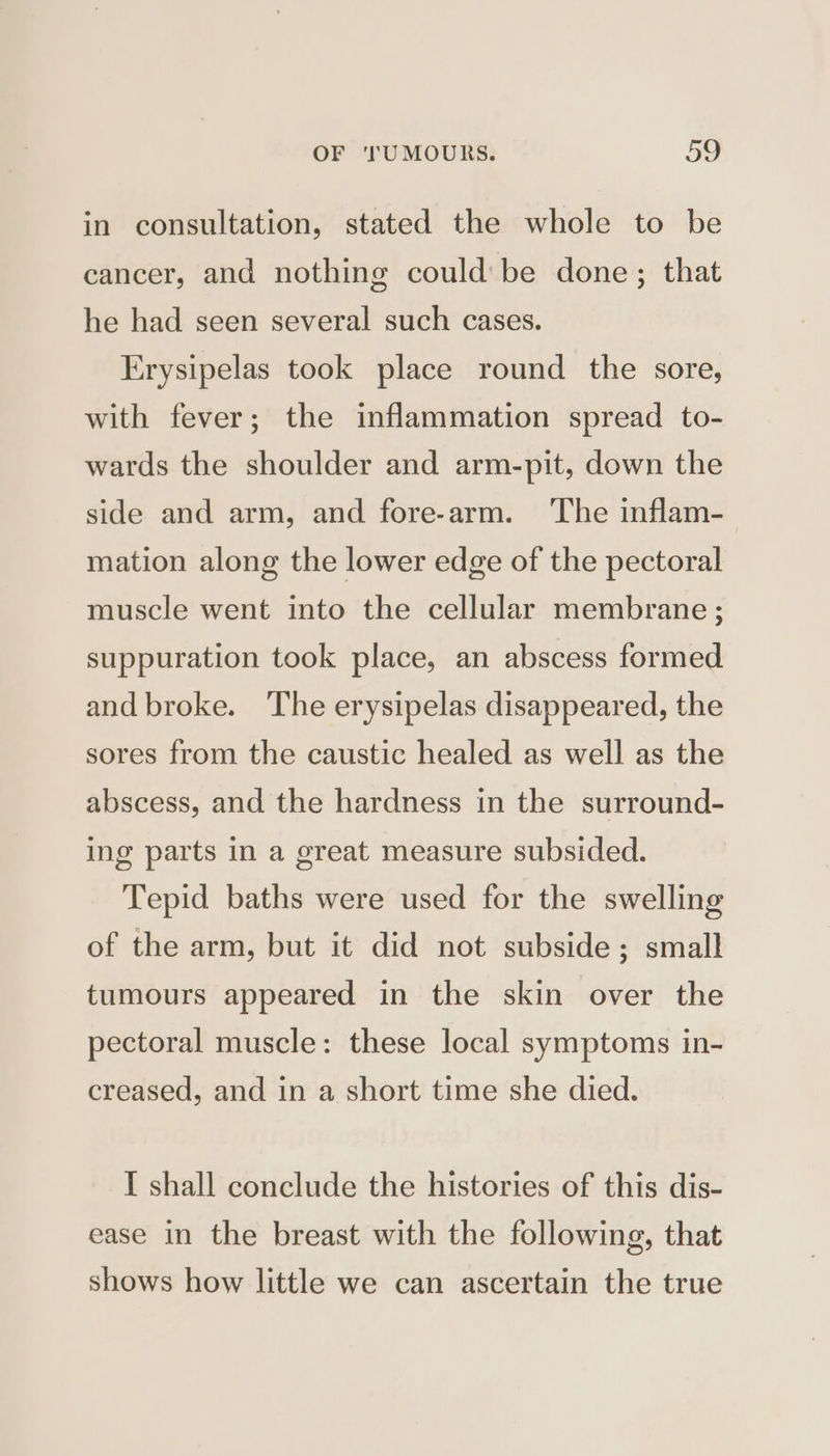 in consultation, stated the whole to be cancer, and nothing could’ be done; that he had seen several such cases. Erysipelas took place round the sore, with fever; the inflammation spread to- wards the shoulder and arm-pit, down the side and arm, and fore-arm. ‘The inflam- mation along the lower edge of the pectoral muscle went into the cellular membrane ; suppuration took place, an abscess formed and broke. The erysipelas disappeared, the sores from the caustic healed as well as the abscess, and the hardness in the surround- ing parts in a great measure subsided. Tepid baths were used for the swelling of the arm, but it did not subside; small tumours appeared in the skin over the pectoral muscle: these local symptoms in- creased, and in a short time she died. I shall conclude the histories of this dis- ease in the breast with the following, that shows how little we can ascertain the true