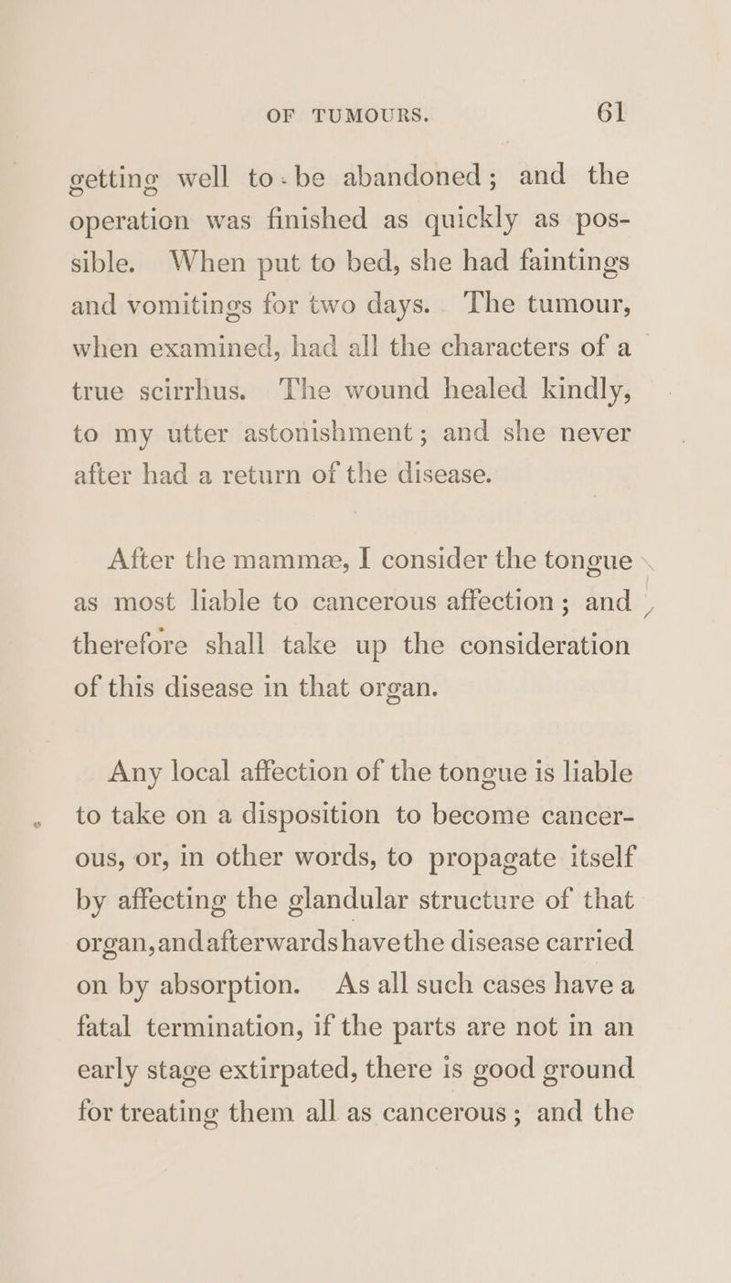 getting well to: be abandoned; and the operation was finished as quickly as pos- sible. When put to bed, she had faintings and vomitings for two days. The tumour, when examined, had all the characters of a true scirrhus. The wound healed kindly, to my utter astonishment; and she never after had a return of the disease. as most liable to cancerous affection; and therefore shall take up the consideration of this disease in that organ. Any local affection of the tongue is liable to take on a disposition to become cancer- ous, or, in other words, to propagate itself by affecting the glandular structure of that organ, andafterwards havethe disease carried on by absorption. As all such cases have a fatal termination, if the parts are not in an early stage extirpated, there is good ground for treating them all as cancerous; and the