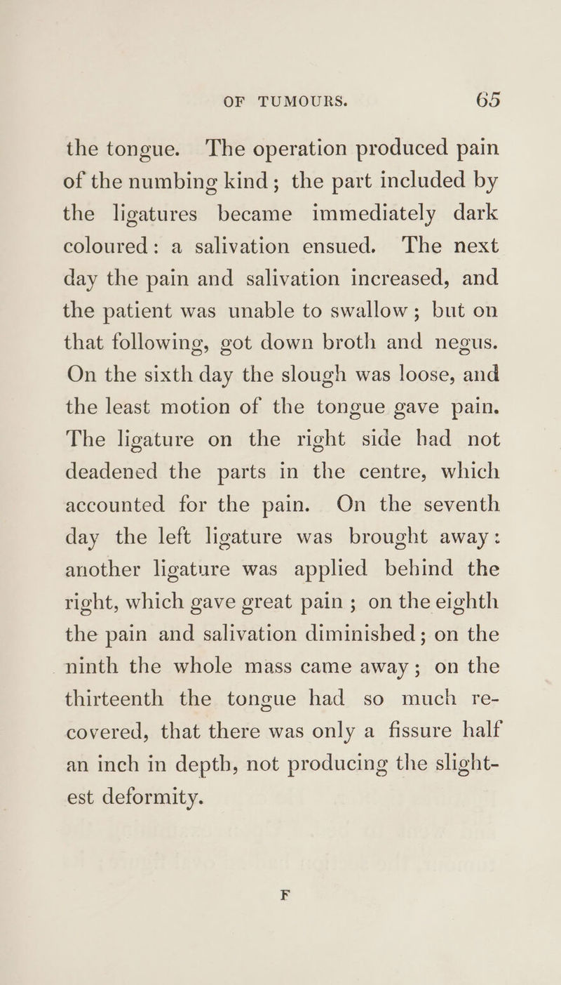 the tongue. The operation produced pain of the numbing kind; the part included by the ligatures became immediately dark coloured: a salivation ensued. The next day the pain and salivation increased, and the patient was unable to swallow; but on that following, got down broth and negus. On the sixth day the slough was loose, and the least motion of the tongue gave pain. The ligature on the right side had not deadened the parts in the centre, which accounted for the pain. On the seventh day the left ligature was brought away: another ligature was applied behind the right, which gave great pain ; on the eighth the pain and salivation diminished; on the ninth the whole mass came away; on the thirteenth the tongue had so much re- covered, that there was only a fissure half an inch in depth, not producing the slight- est deformity.