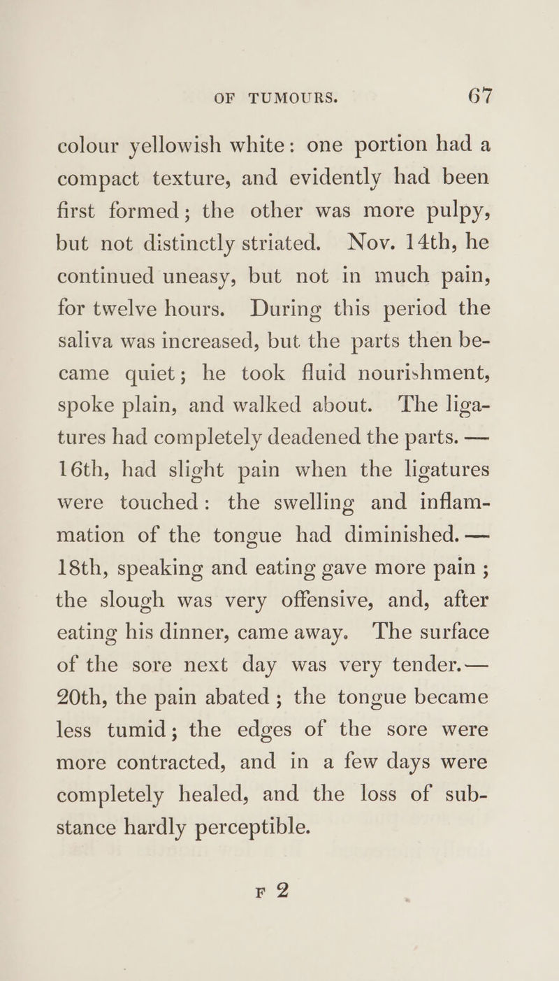 colour yellowish white: one portion had a compact texture, and evidently had been first formed; the other was more pulpy, but not distinctly striated. Nov. 14th, he continued uneasy, but not in much pain, for twelve hours. During this period the saliva was increased, but the parts then be- came quiet; he took fluid nourishment, spoke plain, and walked about. The liga- tures had completely deadened the parts. — 16th, had slight pain when the ligatures were touched: the swelling and inflam- mation of the tongue had diminished. — 18th, speaking and eating gave more pain ; the slough was very offensive, and, after eating his dinner, came away. ‘The surface of the sore next day was very tender.— 20th, the pain abated ; the tongue became less tumid; the edges of the sore were more contracted, and in a few days were completely healed, and the loss of sub- stance hardly perceptible. Fa