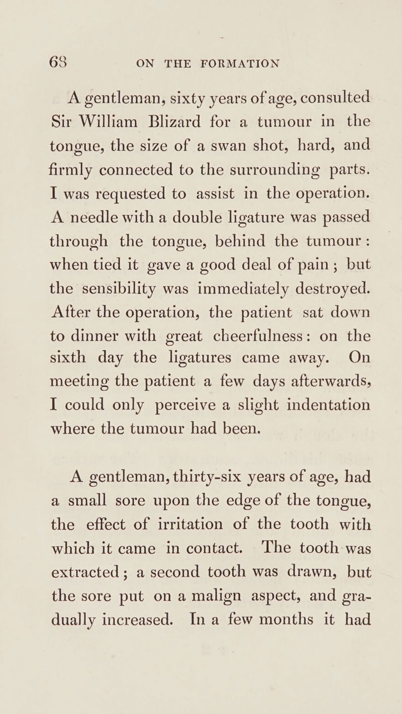 A gentleman, sixty years of age, consulted Sir William Blizard for a tumour in the tongue, the size of a swan shot, hard, and firmly connected to the surrounding parts. I was requested to assist in the operation. A needle with a double ligature was passed through the tongue, behind the tumour : when tied it gave a good deal of pain; but the sensibility was immediately destroyed. After the operation, the patient sat down to dinner with great cheerfulness: on the sixth day the ligatures came away. On meeting the patient a few days afterwards, I could only perceive a slight indentation where the tumour had been. A gentleman, thirty-six years of age, had a small sore upon the edge of the tongue, the effect of irritation of the tooth with which it came in contact. The tooth was extracted; a second tooth was drawn, but the sore put on a malign aspect, and gra- dually increased. Ina few months it had
