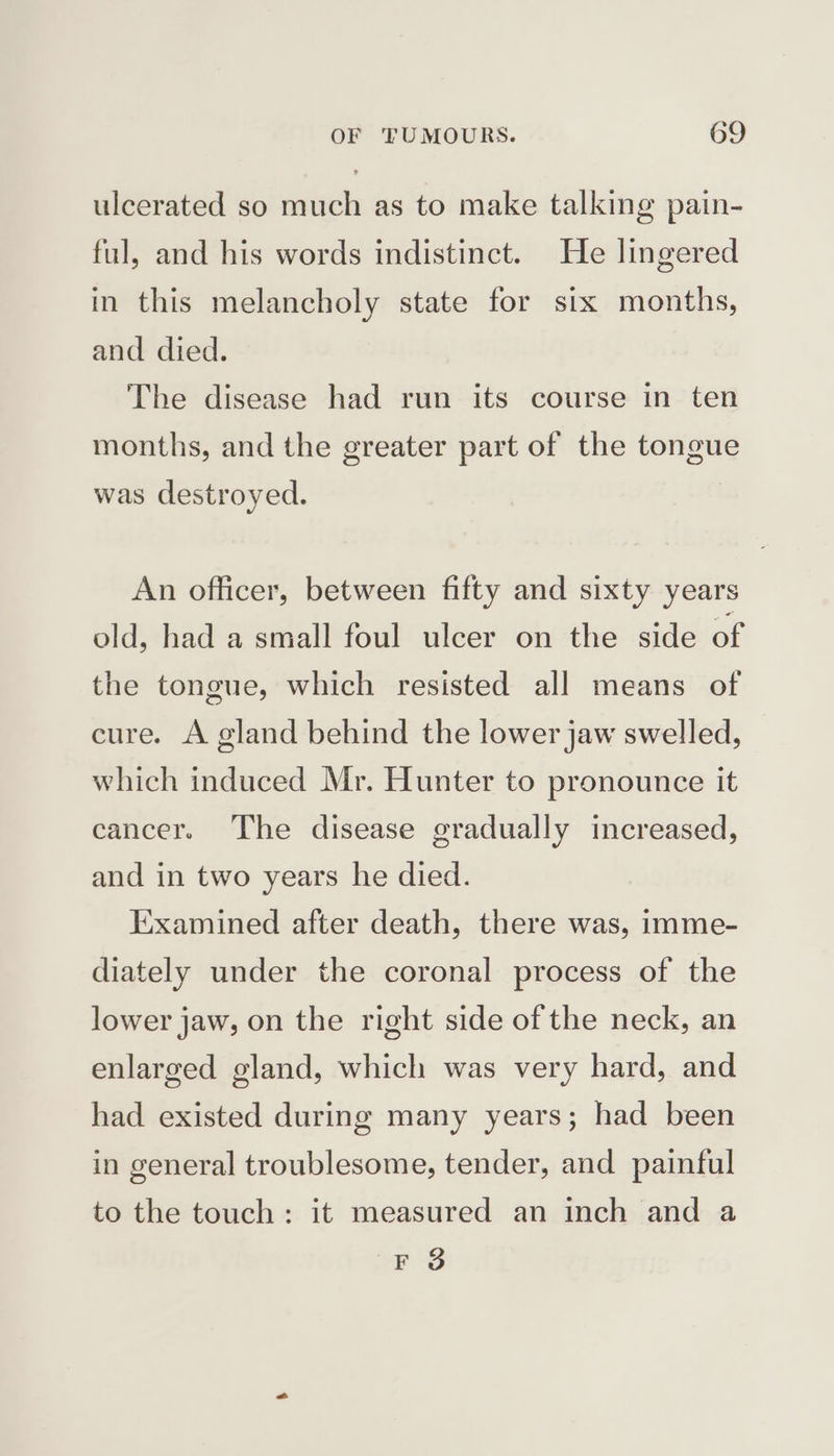 ulcerated so much as to make talking pain- ful, and his words indistinct. He lingered in this melancholy state for six months, and died. The disease had run its course in ten months, and the greater part of the tongue was destroyed. An officer, between fifty and sixty years old, had a small foul ulcer on the side of the tongue, which resisted all means of cure. A gland behind the lower jaw swelled, which induced Mr. Hunter to pronounce it cancer. The disease gradually increased, and in two years he died. Examined after death, there was, imme- diately under the coronal process of the lower jaw, on the right side of the neck, an enlarged gland, which was very hard, and had existed during many years; had been in general troublesome, tender, and painful to the touch: it measured an inch and a F 3