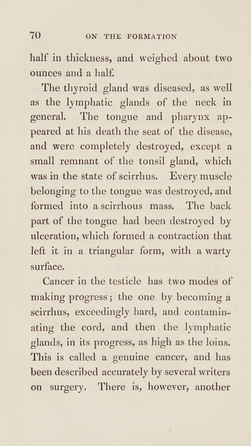 half in thickness, and weighed about two ounces and a half. The thyroid gland was diseased, as well as the lymphatic glands of the neck in general. The tongue and pharynx ap- peared at his death the seat of the disease, and were completely destroyed, except a small remnant of the tonsil gland, which was in the state of scirrhus. Every muscle belonging to the tongue was destroyed, and formed into ascirrhous mass. The back part of the tongue had been destroyed by ulceration, which formed a contraction that left it in a triangular form, with a warty surface. Cancer in the testicle has two modes of making progress; the one by becoming a scirrhus, exceedingly hard, and contamin- ating the cord, and then the lymphatic elands, in its progress, as high as the loins. This is called a genuine cancer, and has been described accurately by several writers on surgery. There is, however, another