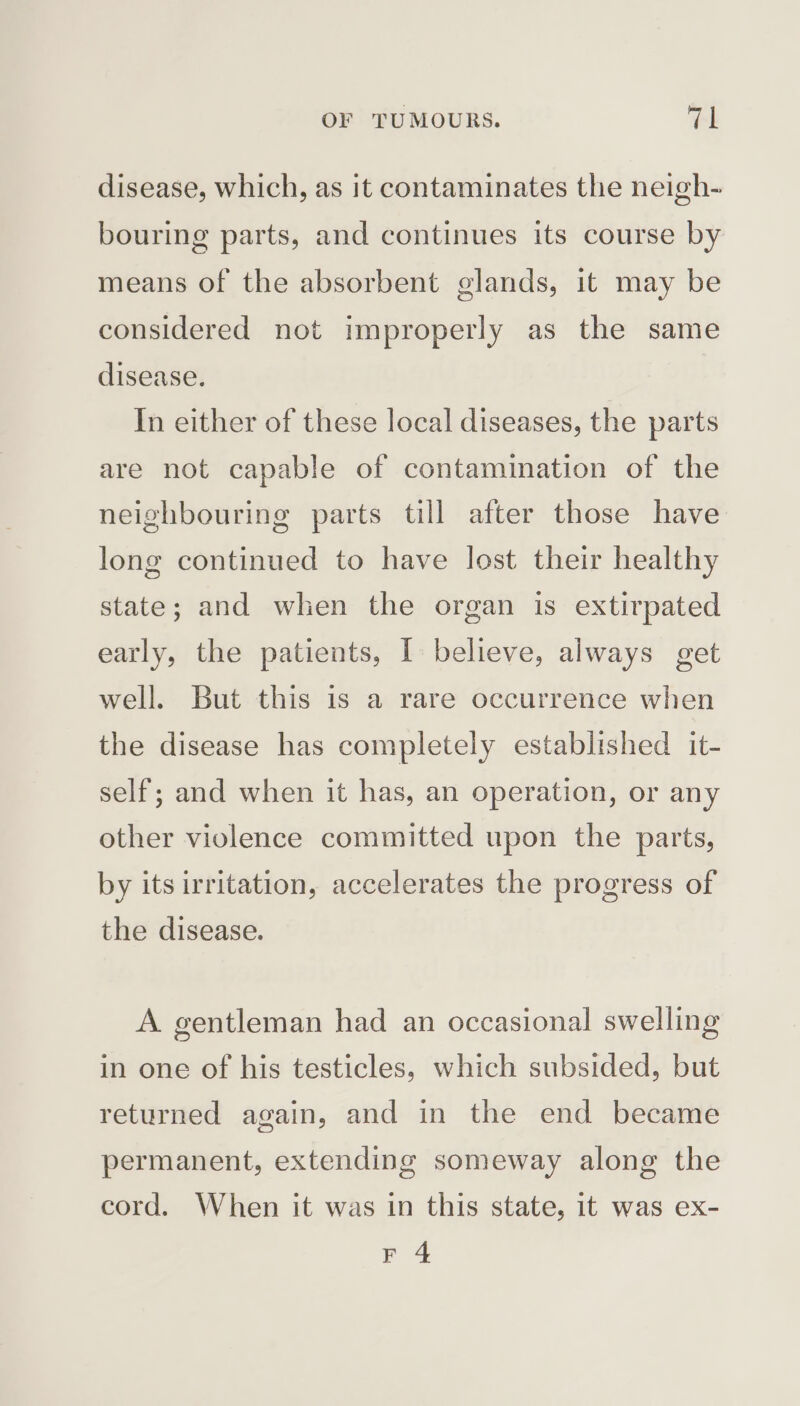 disease, which, as it contaminates the neigh- bouring parts, and continues its course by means of the absorbent glands, it may be considered not improperly as the same disease. In either of these local diseases, the parts are not capable of contamination of the neighbouring parts till after those have long continued to have lost their healthy state; and when the organ is extirpated early, the patients, I believe, always get well. But this is a rare occurrence when the disease has completely established it- self; and when it has, an operation, or any other violence committed upon the parts, by its irritation, accelerates the progress of the disease. A. gentleman had an occasional swelling in one of his testicles, which subsided, but returned again, and in the end became permanent, extending someway along the cord. When it was in this state, it was ex- F 4