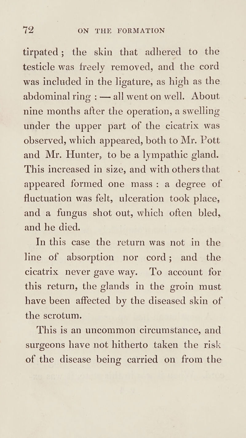 tirpated; the skin that adhered to the testicle was freely removed, and the cord was included in the ligature, as high as the abdominal ring : — all went on well. About nine months after the operation, a swelling under the upper part of the cicatrix was observed, which appeared, both to Mr. Pott and Mr. Hunter, to be a lympathic gland. This increased in size, and with others that appeared formed one mass: a degree of fluctuation was felt, ulceration took place, and a fungus shot out, which often bled, and he died. In this case the return was not in the line of absorption nor cord; and the cicatrix never gave way. To account for this return, the glands in the groin must have been affected by the diseased skin of the scrotum. This is an uncommon circumstance, and surgeons have not hitherto taken the risk of the disease being carried on from the