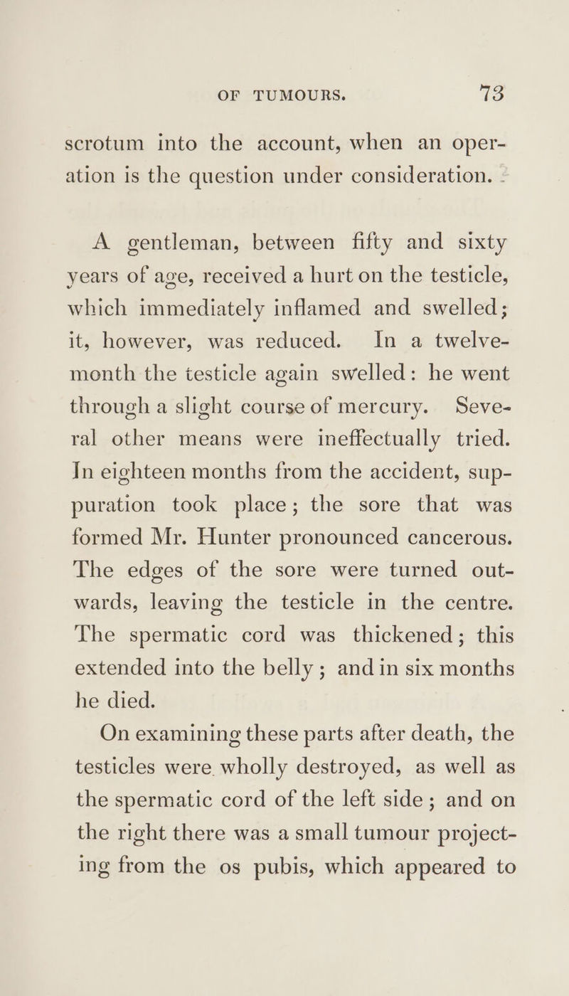 scrotum into the account, when an oper- ation 1s the question under consideration. - A gentleman, between fifty and sixty years of age, received a hurt on the testicle, which immediately inflamed and swelled; it, however, was reduced. In a twelve- month the testicle again swelled: he went through a slight course of mercury. Seve- ral other means were ineffectually tried. In eighteen months from the accident, sup- puration took place; the sore that was formed Mr. Hunter pronounced cancerous. The edges of the sore were turned out- wards, leaving the testicle in the centre. The spermatic cord was thickened; this extended into the belly ; and in six months he died. On examining these parts after death, the testicles were wholly destroyed, as well as the spermatic cord of the left side; and on the right there was a small tumour project- ing from the os pubis, which appeared to
