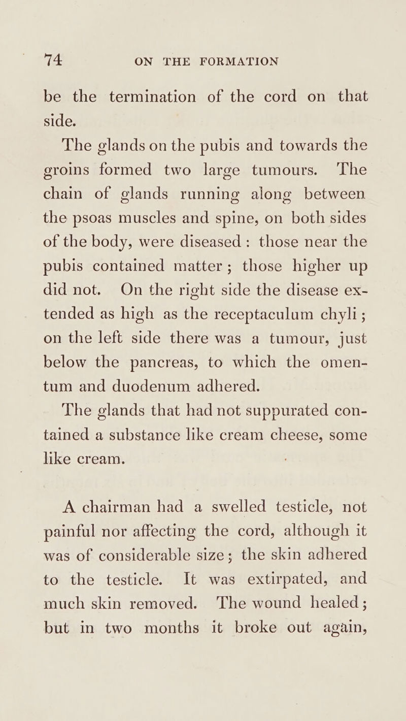 be the termination of the cord on that side. The glands on the pubis and towards the groins formed two large tumours. The chain of glands running along between the psoas muscles and spine, on both sides of the body, were diseased : those near the pubis contained matter; those higher up did not. On the right side the disease ex- tended as high as the receptaculum chyli; on the left side there was a tumour, just below the pancreas, to which the omen- tum and duodenum adhered. The glands that had not suppurated con- tained a substance like cream cheese, some like cream. A chairman had a swelled testicle, not painful nor affecting the cord, although it was of considerable size; the skin adhered to the testicle. It was extirpated, and much skin removed. The wound healed; but in two months it broke out again,