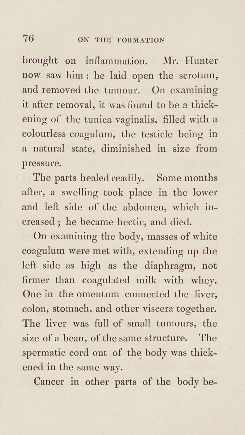 brought on inflammation. Mr. Hunter now saw him: he laid open the scrotum, and removed the tumour. On examining it after removal, it was found to be a thick- ening of the tunica vaginalis, filled with a colourless coagulum, the testicle being in a natural state, diminished in size from pressure. The parts healed readily. Some months after, a swelling took place in the lower and left side of the abdomen, which in- creased ; he became hectic, and died. On examining the body, masses of white coagulum were met with, extending up the left side as high as the diaphragm, not firmer than coagulated milk with whey. One in the omentum connected the liver, colon, stomach, and other viscera together. The liver was full of small tumours, the size of a bean, of the same structure. The spermatic cord out of the body was thick- ened in the same way. Cancer in other parts of the body be-