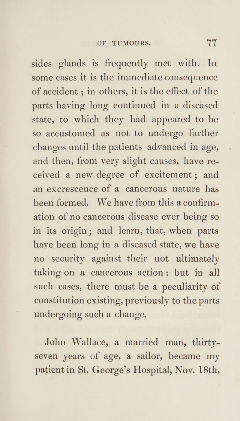 sides glands is frequently met with. In some cases it is the immediate consequence of accident ; in others, it is the effect of the parts having long continued in a diseased state, to which they had appeared to be so accustomed as not to undergo further changes until the patients advanced in age, and then, from very slight causes, have re- ceived a new degree of excitement; and an excrescence of a cancerous nature has been formed. We have from this a confirm- ation of no cancerous disease ever being so in its origin; and learn, that, when parts have been long in a diseased state, we have no security against their not ultimately taking on a cancerous action: but in all such cases, there must be a peculiarity of constitution existing, previously to the parts undergoing such a change. John Wallace, a married man, thirty- seven years of age, a sailor, became my patient in St. George’s Hospital, Nov. 18th,