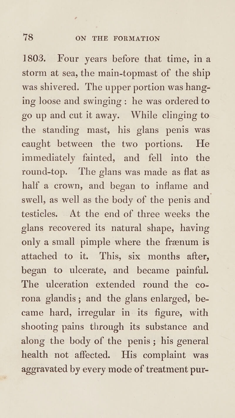 1803. Four years before that time, in a storm at sea, the main-topmast of the ship was shivered. The upper portion was hang- ing loose and swinging: he was ordered to go up and cut it away. While clinging to the standing mast, his glans penis was caught between the two portions. He immediately fainted, and fell into the round-top. ‘The glans was made as flat as half a crown, and began to inflame and swell, as well as the body of the penis and testicles. At the end of three weeks the glans recovered its natural shape, having only a small pimple where the freenum is attached to it. ‘This, six months after, began to ulcerate, and became painful. The ulceration extended round the co- rona glandis; and the glans enlarged, be- came hard, irregular in its figure, with shooting pains through its substance and along the body of the penis; his general health not affected. His complaint was agoravated by every mode of treatment pur-