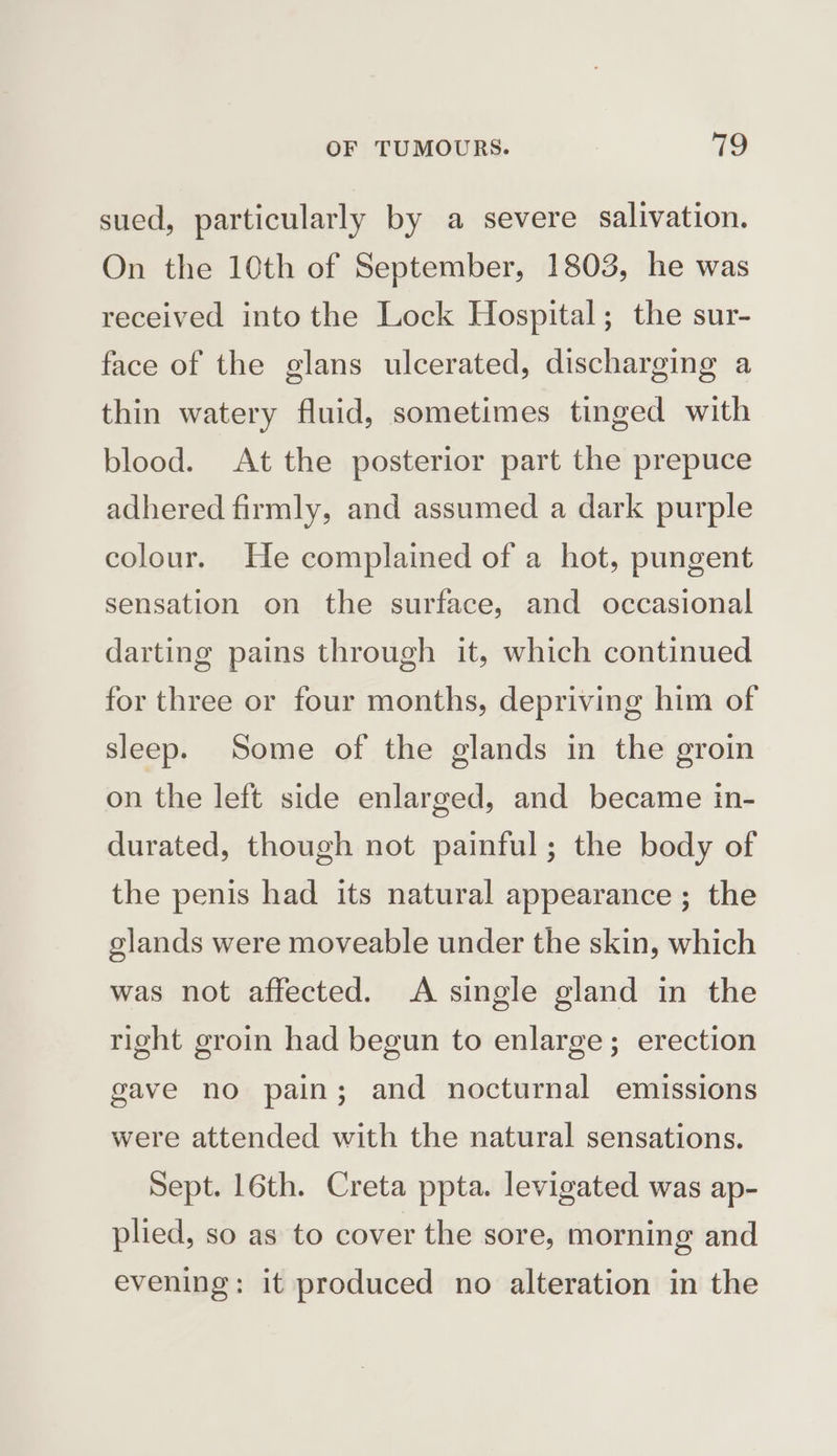 sued, particularly by a severe salivation. On the 10th of September, 1803, he was received into the Lock Hospital; the sur- face of the glans ulcerated, discharging a thin watery fluid, sometimes tinged with blood. At the posterior part the prepuce adhered firmly, and assumed a dark purple colour. He complained of a hot, pungent sensation on the surface, and occasional darting pains through it, which continued for three or four months, depriving him of sleep. Some of the glands in the groin on the left side enlarged, and became in- durated, though not painful; the body of the penis had its natural appearance ; the glands were moveable under the skin, which was not affected. A single gland in the right groin had begun to enlarge; erection gave no pain; and nocturnal emissions were attended with the natural sensations. Sept. 16th. Creta ppta. levigated was ap- plied, so as to cover the sore, morning and evening: it produced no alteration in the