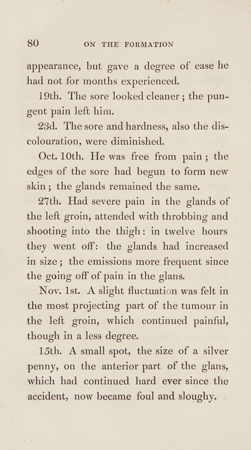appearance, but gave a degree of ease he had not for months experienced. 19th. The sore looked cleaner ; the pun- gent pain left him. 23d. The sore and hardness, also the dis- colouration, were diminished. Oct. 10th. He was free from pain; the edges of the sore had begun to form new skin; the glands remained the same. 27th. Had severe pain in the glands of the left groin, attended with throbbing and shooting into the thigh: in twelve hours they went off: the glands had increased in size; the emissions more frequent since the going off of pain in the glans. Noy. Ist. A slight fluctuation was felt in the most projecting part of the tumour in the left groin, which continued painful, though in a less degree. 15th. A small spot, the size of a silver penny, on the anterior part of the glans, which had continued hard ever since the accident, now became foul and sloughy.