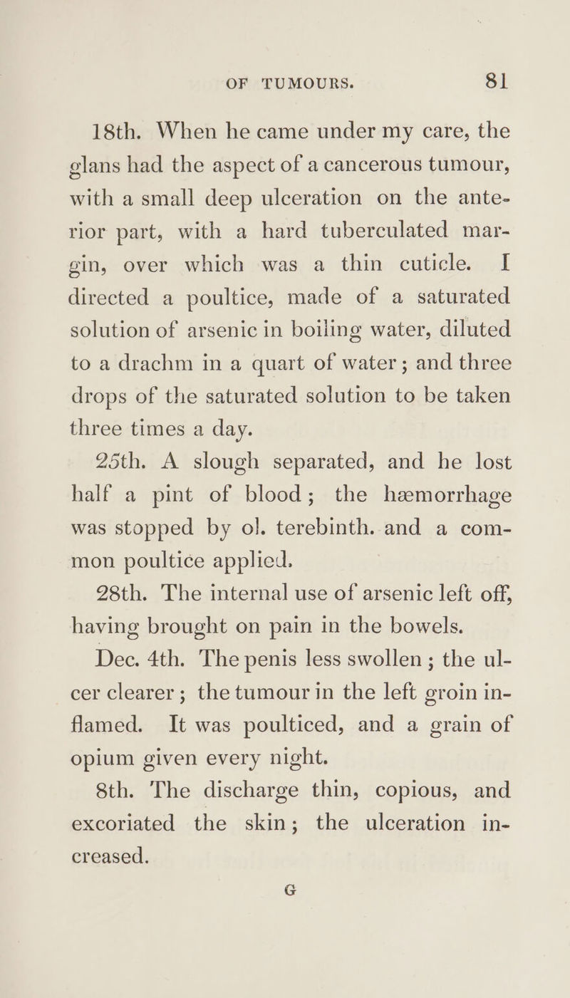 18th. When he came under my care, the glans had the aspect of a cancerous tumour, with a small deep ulceration on the ante- rior part, with a hard tuberculated mar- gin, over which was a thin cuticle. I directed a poultice, made of a saturated solution of arsenic in boiling water, diluted to a drachm in a quart of water; and three drops of the saturated solution to be taken three times a day. 25th. A slough separated, and he lost half a pint of blood; the haemorrhage was stopped by ol. terebinth. and a com- mon poultice applied. 28th. The internal use of arsenic left off, having brought on pain in the bowels. Dec. 4th. The penis less swollen; the ul- cer clearer; the tumour in the left groin in- flamed. It was poulticed, and a grain of opium given every night. 8th. The discharge thin, copious, and excoriated the skin; the ulceration in- creased.