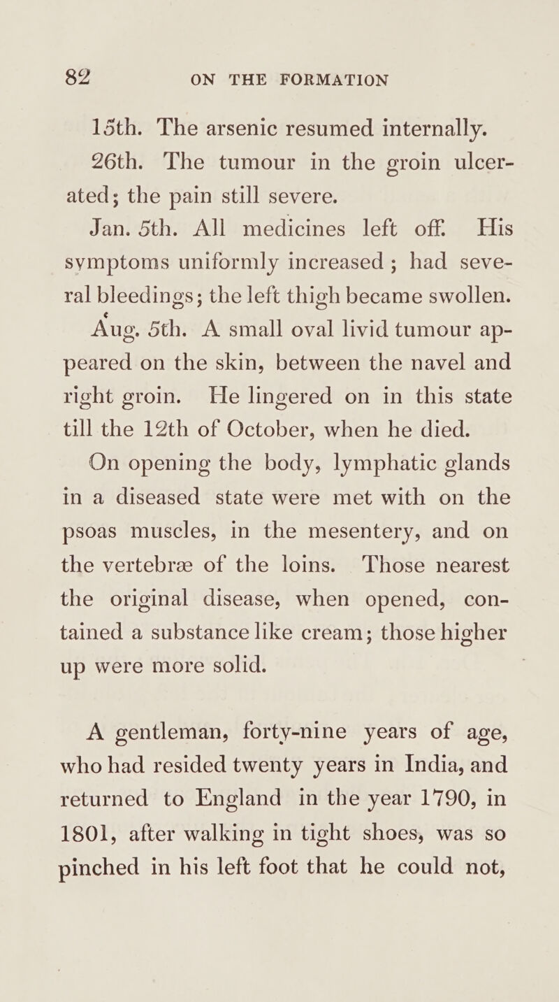 15th. The arsenic resumed internally. 26th. The tumour in the groin ulcer- ated; the pain still severe. Jan. 5th. All medicines left off His symptoms uniformly increased ; had seve- ral bleedings; the left thigh became swollen. Aug. 5th. A small oval livid tumour ap- peared on the skin, between the navel and right groin. He lingered on in this state till the 12th of October, when he died. On opening the body, lymphatic glands in a diseased state were met with on the psoas muscles, in the mesentery, and on the vertebra of the loins. ‘Those nearest the original disease, when opened, con- tained a substance like cream; those higher up were more solid. A gentleman, forty-nine years of age, who had resided twenty years in India, and returned to England in the year 1790, in 1801, after walking in tight shoes, was so pinched in his left foot that he could not,
