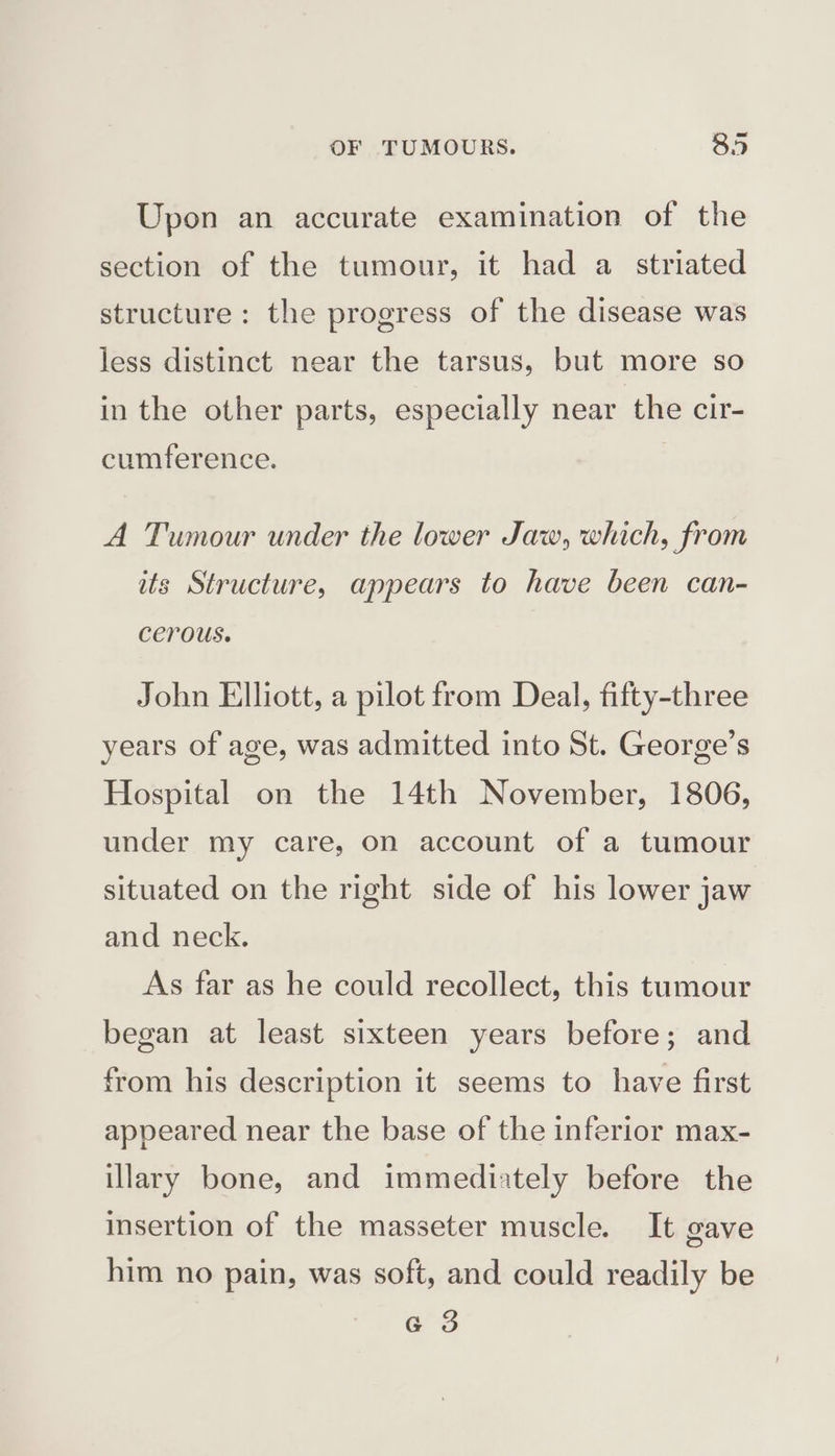 Upon an accurate examination of the section of the tumour, it had a striated structure: the progress of the disease was less distinct near the tarsus, but more so in the other parts, especially near the cir- cumference. A Tumour under the lower Jaw, which, from its Structure, appears to have been can- cerous. John Elliott, a pilot from Deal, fifty-three years of age, was admitted into St. George’s Hospital on the 14th November, 1806, under my care, on account of a tumour situated on the right side of his lower jaw and neck. As far as he could recollect, this tumour began at least sixteen years before; and from his description it seems to have first appeared near the base of the inferior max- illary bone, and immediately before the insertion of the masseter muscle. It gave him no pain, was soft, and could readily be G 3