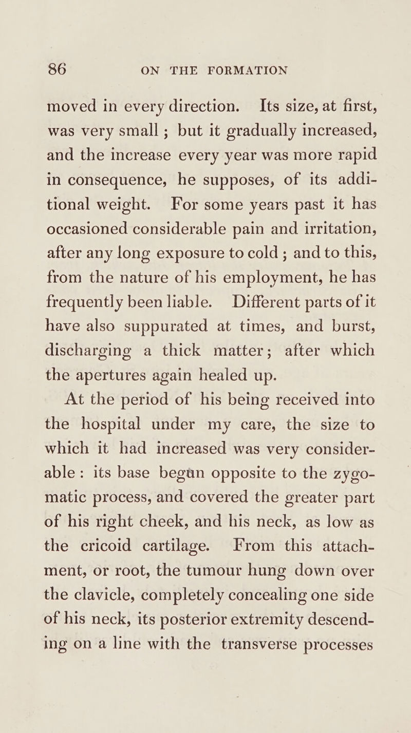 moved in every direction. Its size, at first, was very small; but it gradually increased, and the increase every year was more rapid in consequence, he supposes, of its addi- tional weight. For some years past it has occasioned considerable pain and irritation, after any long exposure to cold ; and to this, from the nature of his employment, he has frequently been liable. Different parts of it have also suppurated at times, and burst, discharging a thick matter; after which the apertures again healed up. At the period of his being received into the hospital under my care, the size to which it had increased was very consider- able : its base begun opposite to the zygo- matic process, and covered the greater part of his right cheek, and his neck, as low as the cricoid cartilage. From this attach- ment, or root, the tumour hung down over the clavicle, completely concealing one side of his neck, its posterior extremity descend- ing on a line with the transverse processes
