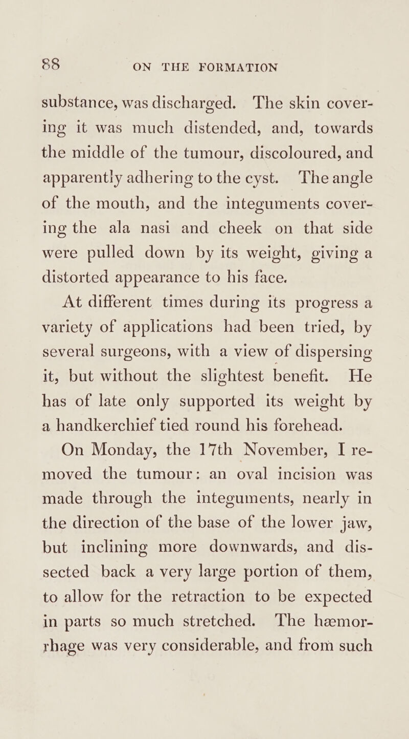 substance, was discharged. The skin cover- ing it was much distended, and, towards the middle of the tumour, discoloured, and apparently adhering tothe cyst. Theangle of the mouth, and the integuments cover- ing the ala nasi and cheek on that side were pulled down by its weight, giving a distorted appearance to his face. At different times during its progress a variety of applications had been tried, by several surgeons, with a view of dispersing it, but without the slightest benefit. He has of late only supported its weight by a handkerchief tied round his forehead. On Monday, the 17th November, I re- moved the tumour: an oval incision was made through the integuments, nearly in the direction of the base of the lower jaw, but inclining more downwards, and dis- sected back a very large portion of them, to allow for the retraction to be expected in parts so much stretched. The hzmor- rhage was very considerable, and from such