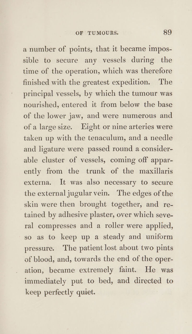 a number of points, that it became impos- sible to secure any vessels during the time of the operation, which was therefore finished with the greatest expedition. The principal vessels, by which the tumour was nourished, entered it from below the base of the lower jaw, and were numerous and of a large size. Eight or nine arteries were taken up with the tenaculum, and a needle and ligature were passed round a consider- able cluster of vessels, coming off appar- ently from the trunk of the mazxillaris externa. It was also necessary to secure the external jugular vein. The edges of the skin were then brought together, and _ re- tained by adhesive plaster, over which seve- ral compresses and a roller were applied, so as to keep up a steady and uniform pressure. The patient lost about two pints of blood, and, towards the end of the oper- ation, became extremely faint. He was immediately put to bed, and directed to keep perfectly quiet.