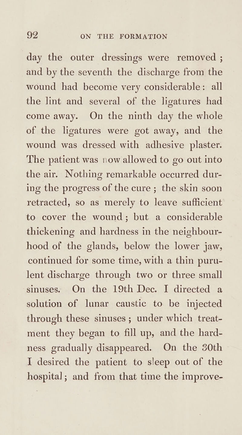 day the outer dressings were removed ; and by the seventh the discharge from the wound had become very considerable: all the lint and several of the ligatures had come away. On the ninth day the whole of the ligatures were got away, and the wound was dressed with adhesive plaster. The patient was now allowed to go out into the air. Nothing remarkable occurred dur- ing the progress of the cure ; the skin soon retracted, so as merely to leave sufficient to cover the wound; but a considerable thickening and hardness in the neighbour- hood of the glands, below the lower jaw, continued for some time, with a thin puru- lent discharge through two or three small sinuses. On the 19th Dec. I directed a solution of lunar caustic to be injected through these sinuses ; under which treat- ment they began to fill up, and the hard- ness gradually disappeared. On the 30th I desired the patient to sleep out of the hospital; and from that time the improve-