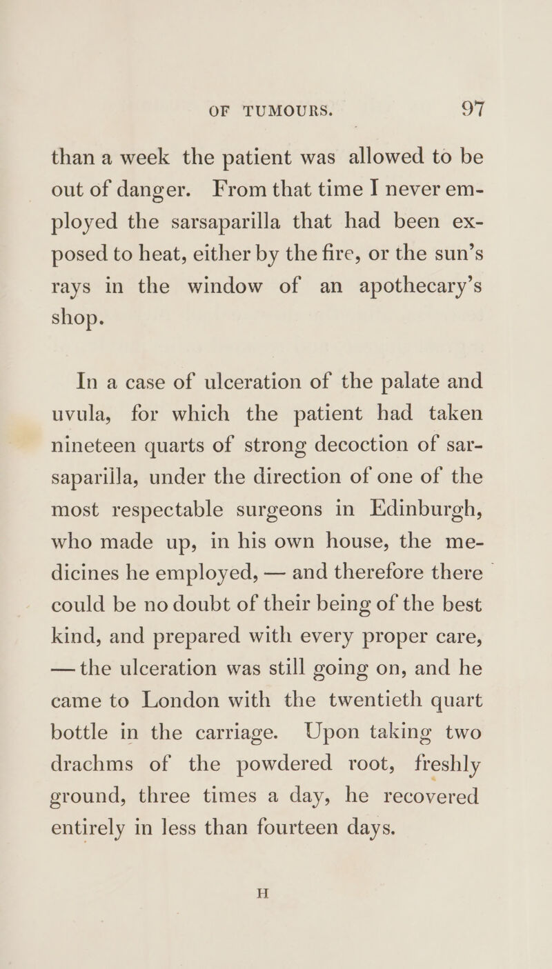 than a week the patient was allowed to be out of danger. From that time I never em- ployed the sarsaparilla that had been ex- posed to heat, either by the fire, or the sun’s rays in the window of an apothecary’s shop. In a case of ulceration of the palate and uvula, for which the patient had taken nineteen quarts of strong decoction of sar- sapariila, under the direction of one of the most respectable surgeons in Edinburgh, who made up, in his own house, the me- dicines he employed, — and therefore there - could be no doubt of their being of the best kind, and prepared with every proper care, — the ulceration was still going on, and he came to London with the twentieth quart bottle in the carriage. Upon taking two drachms of the powdered root, freshly ground, three times a day, he recovered entirely in less than fourteen days.
