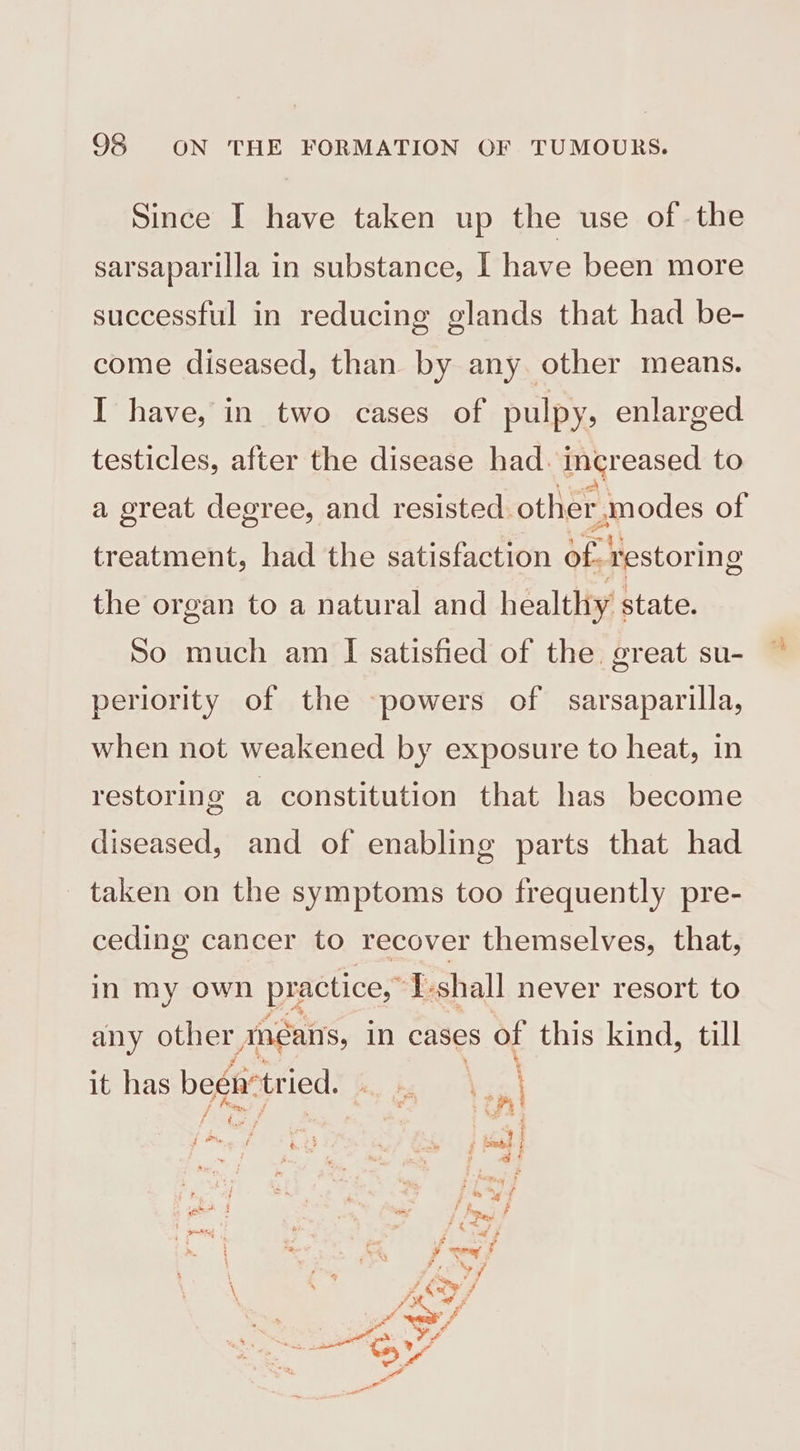 Since I have taken up the use of the sarsaparilla in substance, I have been more successful in reducing glands that had be- come diseased, than by any. other means. I have, in two cases of pulpy, enlarged testicles, after the disease had. ingreased to a great degree, and resisted. other, modes of treatment, had the satisfaction ie restoring the organ to a natural and healthy state. So much am I satisfied of the great su- periority of the -powers of sarsaparilla, when not weakened by exposure to heat, in restoring a constitution that has become diseased, and of enabling parts that had taken on the symptoms too frequently pre- ceding cancer to recover themselves, that, in my own practice,” I-shall never resort to any other Anéans, in cases s of this kind, till A \ it has been* tried. Bounivced i ‘ : , : Fie ot , f é Fi ‘aide f j 2 a? : pay ot Silo ‘i A Sf bm. * | ce 2 , yy \ Py i / ra ee oe