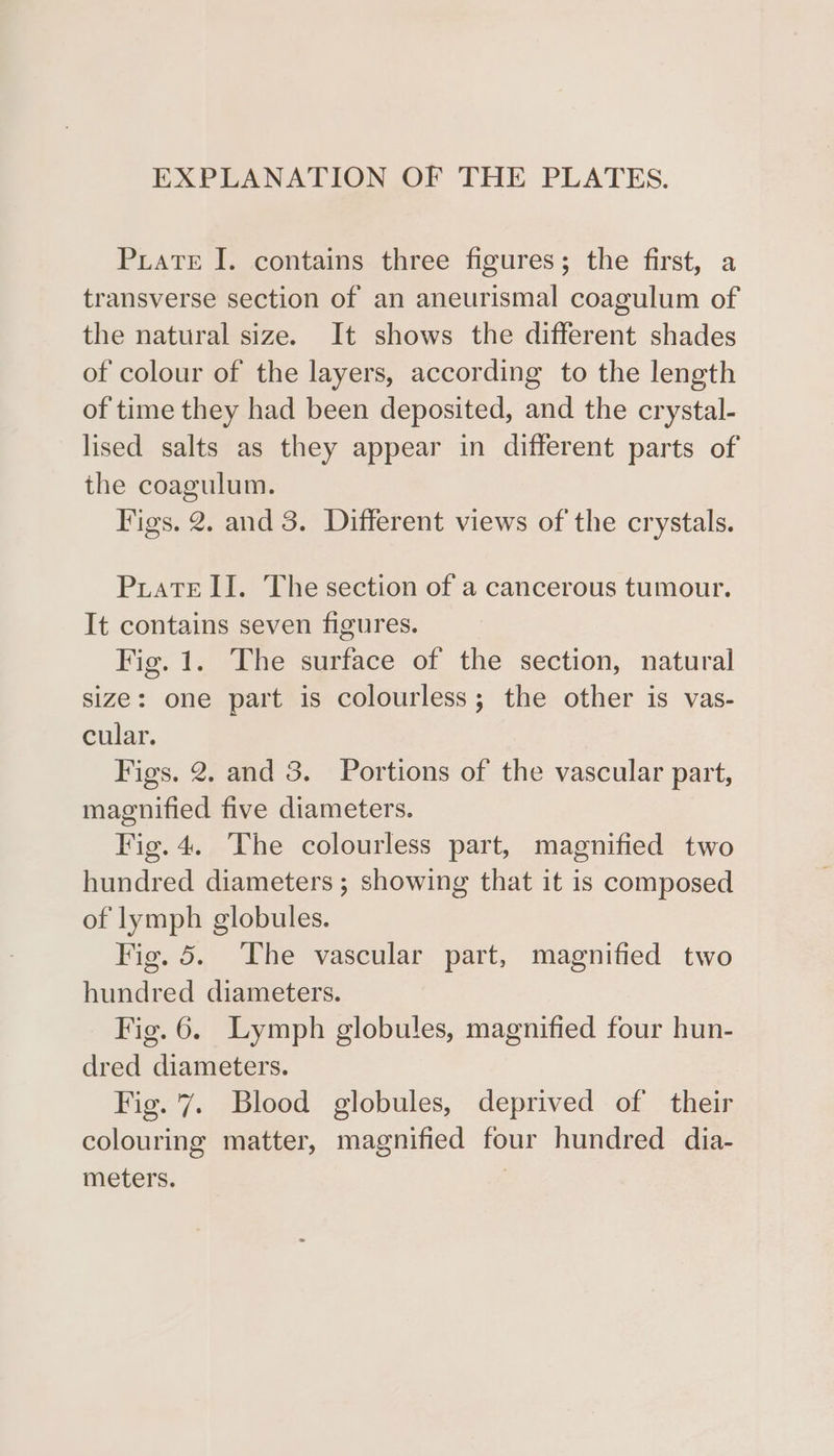EXPLANATION OF THE PLATES. PuaTeE I. contains three figures; the first, a transverse section of an aneurismal coagulum of the natural size. It shows the different shades of colour of the layers, according to the length of time they had been deposited, and the crystal- lised salts as they appear in different parts of the coagulum. Figs. 2. and 3. Different views of the crystals. Puate ll. The section of a cancerous tumour. It contains seven figures. Fig. 1. The surface of the section, natural size: one part is colourless; the other is vas- cular. Figs. 2. and 3. Portions of the vascular part, magnified five diameters. Fig. 4. The colourless part, magnified two hundred diameters ; showing that it is composed of lymph globules. Fig. 5. The vascular part, magnified two hundred diameters. Fig. 6. Lymph globules, magnified four hun- dred diameters. Fig. '7. Blood globules, deprived of their colouring matter, magnified four hundred dia- meters. |