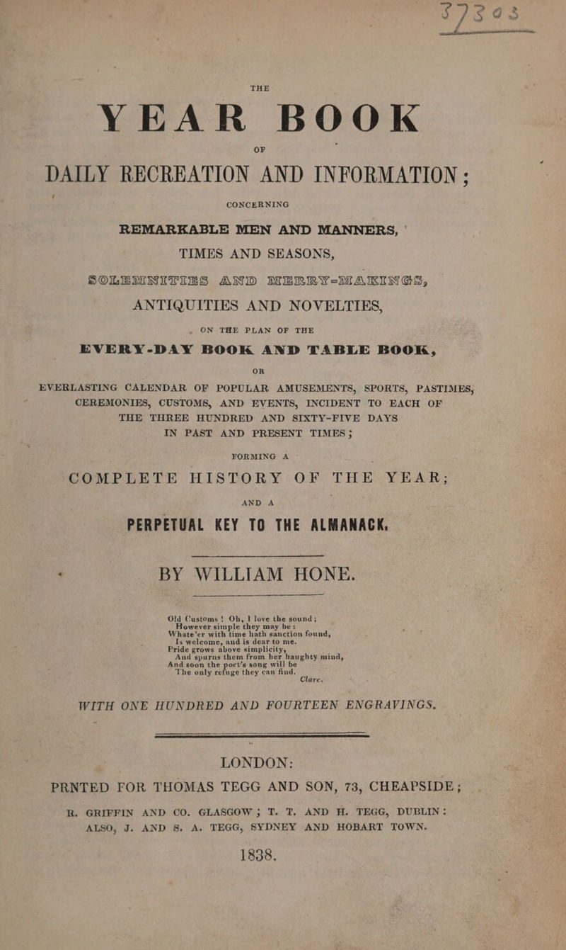 YEAR BOOK DAILY RECREATION AND INFORMATION ; CONCERNING REMARKABLE MEN AND MANNERS, ' TIMES AND SEASONS, SOLEMNITIES AND MERRY-MAKINGS, ANTIQUITIES AND NOVELTIES, ON THE PLAN OF THE EVERY-DAY BOOK AND TABLE BOOK, OR EVERLASTING CALENDAR OF POPULAR AMUSEMENTS, SPORTS, PASTIMES, CEREMONIES, CUSTOMS, AND EVENTS, INCIDENT TO EACH OF THE THREE HUNDRED AND SIXTY-FIVE DAYS IN PAST AND PRESENT TIMES 5 FORMING A COMPLETE HISTORY OF THE YEAR; AND A PERPETUAL KEY TO THE ALMANACK, ‘ _ BY WILLIAM HONE. Old Customs ! Oh, | love the sound; However simple they may be: Whate’er with time hath sanction found, Is welcome, and is dear to me. Pride grows above simplicity, And spurns them from her haughty mind, And soon the poet’s song will be The only refuge they can find. : lare. WITH ONE HUNDRED AND FOURTEEN ENGRAVINGS. LONDON: PRNTED FOR THOMAS TEGG AND SON, 73, CHEAPSIDE ; R. GRIFFIN AND CO. GLASGOW ; T. T. AND H. TEGG, DUBLIN: ALSO, J. AND 8. A. TEGG, SYDNEY AND HOBART TOWN, 1838.
