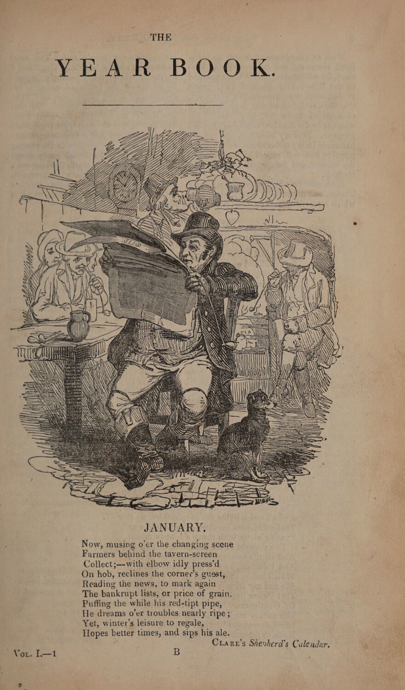 THE YEAR BOOK. JANUARY. Now, musing o'er the changing scene Farmers behind the tavern-screen Collect ;--with elbow idly press’d On hob, reclines the cornee’s guest, Reading the news, to mark again The bankrupt lists, or price of grain. Puffing the while his red-tipt pipe, He dreams o’er troubles nearly ripe ; Yet, winter’s leisure to regale, Tlopes better times, and sips his ale. | Crare’s Shevherd’s Culendar. Vor. I.—1 B